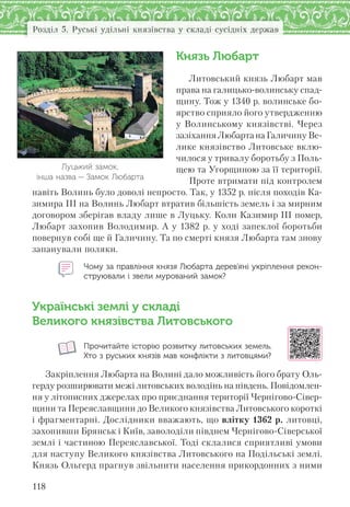 118
Розділ 5. Руські удільні князівства у складі сусідніх держав
Князь Любарт
Литовський князь Любарт мав
права на галицько-волинську спад-
щину. Тож у 1340 р. волинське бо-
ярство сприяло його утвердженню
у Волинському князівстві. Через
зазіхання Любарта на Галичину Ве-
лике князівство Литовське вклю-
чилося у тривалу боротьбу з Поль-
щею та Угорщиною за її території.
Проте втримати під контролем
навіть Волинь було доволі непросто. Так, у 1352 р. після походів Ка-
зимира ІІІ на Волинь Любарт втратив більшість земель і за мирним
договором зберігав владу лише в Луцьку. Коли Казимир ІІІ помер,
Любарт захопив Володимир. А у 1382 р. у ході запеклої боротьби
повернув собі ще й Галичину. Та по смерті князя Любарта там знову
запанували поляки.
Чому за правління князя Любарта дерев’яні укріплення рекон-
струювали і звели мурований замок?
Українські землі у складі
Великого князівства Литовського
Прочитайте історію розвитку литовських земель.
Хто з руських князів мав конфлікти з литовцями?
Закріплення Любарта на Волині дало можливість його брату Оль-
герду розширювати межі литовських володінь на південь. Повідомлен-
ня у літописних джерелах про приєднання території Чернігово-Сівер-
щини та Переяславщини до Великого князівства Литовського короткі
і фрагментарні. Дослідники вважають, що влітку 1362 р. литовці,
захопивши Брянськ і Київ, заволоділи півднем Чернігово-Сіверської
землі і частиною Переяславської. Тоді склалися сприятливі умови
для наступу Великого князівства Литовського на Подільські землі.
Князь Ольгерд прагнув звільнити населення прикордонних з ними
Луцький замок,
інша назва — Замок Любарта
 