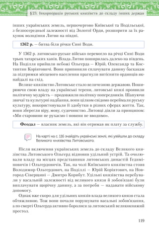 119
§23. Інкорпорація руських князівств до складу інших держав
інших українських земель, першочергово Київської та Подільської,
з безпосередньої залежності від Золотої Орди, розширити за їх ра-
хунок володіння Литви на півдні.
1362 р. — битва біля річки Сині Води.
У 1362 р. литовсько-руське військо перемогло на річці Сині Води
трьох татарських ханів. Влада Литви поширилась далеко на південь.
На Поділля прийшли небожі Ольгерда — Юрій, Олександр та Кос-
тянтин Коріятовичі. Вони припинили сплачувати данину баскакам
за підтримки місцевого населення прагнули витіснити ординців як-
найдалі на схід.
Велике князівство Литовське стало величезною державою. Поши-
рюючи свою владу на українські терени, литовські князі проявили
політичну мудрість — продовжили політику попередників. Шануючи
звичаї та культурні надбання, вони цілком свідомо переймали руську
культуру, використовували її здобутки в різних сферах життя. Так,
вони зберегли віру, мову, судочинство. Литовці діяли за принципом:
«Ми старовини не рухаємо і новини не вводимо».
Феодал — власник земель, які він отримав як плату за службу.
На карті на с. 116 знайдіть українські землі, які увійшли до складу
Великого князівства Литовського.
Після включення українських земель до складу Великого кня-
зівства Литовського Ольгерд відновив удільний устрій. Та очолю-
вали владу на місцях представники литовських династій Гедимі-
новичів і Ольгердовичів. Так, на чолі Київського князівства стояв
Володимир Ольгердович, на Поділлі — Юрій Коріятович, на Нов-
город-Сіверщині — Дмитро Корибут. Удільні князівства перебува-
ли у васальній залежності від великого князя й зобов’язані були
виплачувати щорічну данину, а за потреби — надавати військову
допомогу.
Однак вже скоро для удільних князів влада великого князя стала
обтяжливою. Тож вони почали порушувати васальні зобов’язання,
а по смерті Ольгерда активно боролися за литовський великокняжий
престол.
 