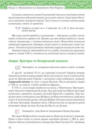 Розділ 1. Виникнення та становлення Русі-України
12
Складні кліматичні умови Скандинавії змусили тамтешніх воїнів
організовувати військові походи до сусідніх земель. Іноді вони обкла-
дали даниною підкорені народи. Так сталося із східнослов’янськими
племенами словен та кривичів.
Знайдіть на карті на с. 4 території, які у VII ст. були під конт-
ролем булгар.
Ще один спосіб заробітку скандинавів — військова служба у впли-
вових та багатих правителів. Відомо, що цих воїнів наймали і візан-
тійські імператори, і східнослов’янські князі. Візантійці називали
найманців варангами. Імовірно, звідси пішло і слов’янське слово «ва-
ряги». Літописці представників північних народів називали саме так.
Завдяки торгівлі, військовій силі та службі у князівських дружинах
варяги з кінця VIII ст. впливали на політичне життя східних слов’ян.
Авари. Булгари та Хозарський каганат
Пригадайте, як складалися відносини давніх слов’ян та аварів.
У другій половині VI ст. на території сучасної України вперше
з’явилися кочові племена аварів. Вони спустошили землі слов’ян-антів,
досягли Центральної Європи і заснували свою войовничу державу
Аварський каганат на чолі з ханом Баяном. Після розгрому аварів
у VIII ст. до земель слов’ян підійшли франки.
У VII ст., коли авари відійшли на захід, у Північному Причорно-
мор’ї з’явилися тюркомовні булгари. Булгарський хан Орхан мав гарні
відносини з ромеями завдяки спільній боротьбі з аварами. Тож від-
рядив свого племінника хана Кубрата до Константинополя здобувати
освіту й політичний досвід. Згодом Кубрат об’єднав одноплемінників
у Велику Булгарію. Завдяки союзу з Візантією він за тридцять років
розширив сферу впливу булгар від Волги до Дунаю.
Поміркуйте, чому Візантія підтримувала Велику Булгарію.
По смерті Кубрата його спадкоємці не зберегли цілісності держави.
Один із його синів зі своєю ордою перейшов Дунай і у 681 р., роз-
бивши війська візантійського імператора Константина IV, завоював
 
