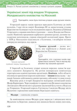 120
Розділ 5. Руські удільні князівства у складі сусідніх держав
Українські землі під владою Угорщини,
Молдавського князівства та Московії
Пригадайте, якою була політика угорців щодо руських земель.
Угорський король також прагнув приєднати Галичину до своїх
володінь. І вже після смерті Казимира ІІІ за династичною угодою
Королівство Галицьке стало володінням короля Людовіка (Лайоша)
Угорського, а правив ним його ставленик — князь Владислав Ополь-
ський. Намісник продовжив карбувати грошики руські, активно на-
саджував католицизм, сприяв німецькій колонізації краю. Проте
у 1378 р. Опольского відкликали з Галичини, і незабаром поляки
повернули контроль над краєм.
Грошик руський — назва мо-
нети, яку карбували у Львові для
Королівства Руського.
Пригадайте, хто з  руських князів кар-
бував власні монети. Чим їх вигляд від-
різнявся від грошиків руських?
У боротьбі за Галичину угорці зазнали поразки, однак їм вда-
лося захопити Закарпаття. На регіон поширилася комітатська
територіально-адміністративна організація. Комітати, тобто області,
очолювали призначені королем намісники — ішпани (інша назва — жу-
пани). Ішпани здійснювати адміністративну, військову і судову владу.
Важливу роль в історії Закарпаття відігравав литовський князь
Федір Коріятович. Через конфлікт із правителем Великого князівства
Литовського Вітовтом він із родиною змушений був утекти з Поділля
до Угорщини. Угорський король Сигізмунд І виділив Федору місто
Мукачево і призначив намісником Березького комітату.
Мадяри — самоназва угорців.
За намісництва князя Федора дуже виросли і зміцнилися міста
Мукачево та Берегове, навколо них виникло багато нових поселень.
Грошик руський
(срібний півгріш Казимира ІІІ)
 