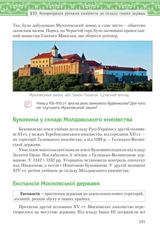 121
§23. Інкорпорація руських князівств до складу інших держав
Так, було добудовано Мукачівський замок, а саме місто — обнесено
захисним валом. Поряд, на Чернечій горі, було засновано православ-
ний монастир Святого Миколая, що зберігся дотепер.
Мукачівський замок, або Замок Паланок. Сучасний вигляд
Чому у ХІІІ–ХVI ст. зросла роль замкового будівництва? Для чого
міг слугувати Мукачівський замок?
Буковина у складі Молдавського князівства
Буковинські землі увійши до складу Русі-України у другій полови-
ні ХІ ст. у межах Теребовлянського князівства, від середини ХІІ ст.—
як території Галицького князівства, а від 1199 р.— Галицько-Волин-
ської держави.
Унаслідок монгольської навали землі Буковини підпали під владу
Золотої Орди. Послабилися її зв’язки з Галицько-Волинською дер-
жавою. У 1342 і 1352 рр. Угорщина встановила контроль спочатку
над Південною, а потім і Північною Буковиною. У другій половині
XIV ст. регіон увійшов до складу Молдавського князівства.
Експансія Московської держави
Експансія — прагнення держави до захоплення нових територій,
колоній, ринків збуту в інших країнах.
Протягом другої половини ХV ст. Московське князівство пере-
творилося на могутню державу. Під владу Івана III потрапили всі
 
