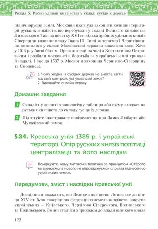 122
Розділ 5. Руські удільні князівства у складі сусідніх держав
північноруські землі. Московія прагнула захопити колишні терито-
рії руських князівств, що перебували у складі Великого князівства
Литовського. Так, на початку ХVІ ст. кілька дрібних удільних князів
Сіверщини визнали владу Івана III. Інші ж території Чернігівщи-
ни опинилися у складі Московської держави внаслідок воєн. Хоча
у 1514 р. у битві біля м. Орша литовці на чолі з Костянтином Остро-
зьким і розбили московитів, боротьба за українські землі тривала
й надалі. І вже до 1537 р. Московія захопила Чернігово-Сіверщину
та Смоленськ.
1. Чому жодна із сусідніх держав не змогла взяти
під свій контроль усі українські землі?
2. Виконайте онлайн-вправу.
Домашнє завдання
1 Складіть у зошиті хронологічну таблицю або схему входження
руських князівств до складу сусідніх держав.
2 Підготуйте ілюстроване повідомлення про Замок Любарта або
Мукачівський замок.
§24. Кревська унія 1385 р. і українські
території. Опір руських князів політиці
централізації та його наслідки
Поміркуйте, чому литовська політика за принципом «Старого
не змінюємо, а нового не впроваджуємо» сприяла піднесенню
українських земель.
Передумови, зміст і наслідки Кревської унії
Дослідники вважають, що Велике князівство Литовське до кін-
ця XIV ст. було своєрідною федерацією земель-князівств, зокрема
українських — Київського, Чернігово-Сіверського, Волинського
та Подільського. Зміни сталися з приходом до влади великого князя
 