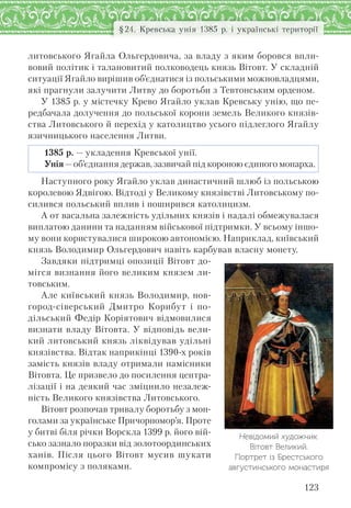 123
§24. Кревська унія 1385 р. і українські території
литовського Ягайла Ольгердовича, за владу з яким боровся впли-
вовий політик і талановитий полководець князь Вітовт. У складній
ситуації Ягайло вирішив об’єднатися із польськими можновладцями,
які прагнули залучити Литву до боротьби з Тевтонським орденом.
У 1385 р. у містечку Крево Ягайло уклав Кревську унію, що пе-
редбачала долучення до польської корони земель Великого князів-
ства Литовського й перехід у католицтво усього підлеглого Ягайлу
язичницького населення Литви.
1385 р. — укладення Кревської унії.
Унія—об’єднання держав, зазвичай під короною єдиного монарха.
Наступного року Ягайло уклав династичний шлюб із польською
королевою Ядвігою. Відтоді у Великому князівстві Литовському по-
силився польський вплив і поширився католицизм.
А от васальна залежність удільних князів і надалі обмежувалася
виплатою данини та наданням військової підтримки. У всьому іншо-
му вони користувалися широкою автономією. Наприклад, київський
князь Володимир Ольгердович навіть карбував власну монету.
Завдяки підтримці опозиції Вітовт до-
мігся визнання його великим князем ли-
товським.
Але київський князь Володимир, нов-
город-сіверський Дмитро Корибут і по-
дільський Федір Коріятович відмовилися
визнати владу Вітовта. У відповідь вели-
кий литовський князь ліквідував удільні
князівства. Відтак наприкінці 1390-х років
замість князів владу отримали намісники
Вітовта. Це призвело до посилення центра-
лізації і на деякий час зміцнило незалеж-
ність Великого князівства Литовського.
Вітовт розпочав тривалу боротьбу з мон-
голами за українське Причорномор’я. Проте
у битві біля річки Ворскла 1399 р. його вій-
сько зазнало поразки від золотоординських
ханів. Після цього Вітовт мусив шукати
компромісу з поляками.
Невідомий художник.
Вітовт Великий.
Портрет із Брестського
августинського монастиря
 