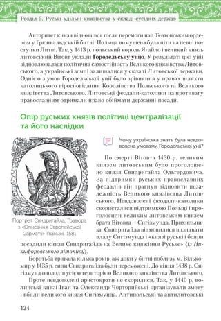 124
Розділ 5. Руські удільні князівства у складі сусідніх держав
Авторитет князя відновився після перемоги над Тевтонським орде-
ном у Грюнвальдській битві. Польща вимушена була піти на певні по-
ступки Литві. Так, у 1413 р. польський король Ягайло і великий князь
литовський Вітовт уклали Городельську унію. У результаті цієї унії
відновлювалася політична самостійність Великого князівства Литов-
ського, а українські землі залишалися у складі Литовської держави.
Однією з умов Городельської унії було зрівняння у правах шляхти
католицького віросповідання Королівства Польського та Великого
князівства Литовського. Литовські феодали-католики на противагу
православним отримали право обіймати державні посади.
Опір руських князів політиці централізації
та його наслідки
Чому українська знать була невдо-
волена умовами Городельської унії?
По смерті Вітовта 1430 р. великим
князем литовським було проголоше-
но князя Свидригайла Ольгердовича.
За підтримки руських православних
феодалів він прагнув відновити неза-
лежність Великого князівства Литов-
ського. Невдоволені феодали-католики
скористалися підтримкою Польщі і про-
голосили великим литовським князем
брата Вітовта —Сигізмунда. Прихильни-
ки Свидригайла відмовилися визнавати
владу Сигізмунда і «князі руські і бояри
посадили князя Свидригайла на Велике княжіння Руське» (із Ни-
кифоровського літопису).
Боротьба тривала кілька років, аж доки у битві поблизу м. Вілько-
мир у 1435 р. сили Свидригайла були переможені. До кінця 1438 р. Си-
гізмунд оволодів усією територією Великого князівства Литовського.
Проте невдоволені аристократи не скорилися. Так, у 1440 р. во-
линські князі Іван та Олександр Чорторийські організували змову
і вбили великого князя Сигізмунда. Антипольські та антилитовські
Портрет Свидригайла. Гравюра
з «Описання Європейської
Сарматії» Гваньїні. 1581
 