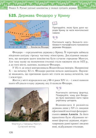 126
Розділ 5. Руські удільні князівства у складі сусідніх держав
§25. Держава Феодоро у Криму
Пригадайте, якою була доля на-
родів Криму за часів монгольської
навали.
Розгляньте карту. Визначте осо-
бливості географічного положення
держави Феодоро.
Феодоро — середньовічна держава у Криму. Її територія займала
південно-західну гірську частину півострова. Дослідники вважа-
ють, що центром цього князівства було сучасне городище Мангуп.
Але таку назву на позначення столиці стали вживати після 1475 р.,
а до того місто, напевно, називали Феодоро.
У ІХ ст. ці землі контролювала Візантійська імперія. Наприкінці
Х — на початку ХІ ст. Феодоро раптом почало занепадати. Науков-
ці вважають, що причиною цього міг стати як напад печенігів, так
і землетрус.
Життя у місті відродилося аж у 60-ті роки XIV ст.— і землі навколо
нього об’єднали в одну державу, яку й назвали Феодоро.
Розгляньте світлину фортеці.
Поміркуйте, чому для Феодо-
ро було важливим мати гарно
укріплену цитадель.
Відновилася й розквітла
держава лише у XV ст. завдяки
ефективній політиці феодорит-
ського князя Алексія. За його
правління було збудовано ос-
новні фортеці держави, відрес-
тавровано давні храми і зведено
нові, відбудовано столицю.
Ч О Р Н Е
М О Р Е
А
З
О
В
С
Ь
К
Е
М
О
Р
Е
Салгир
Кубань
К Р И М С Ь К Е Х А Н С Т В О
в о л о д і н н я Г е н у ї
1
1 — Князівство Феодоро
Ñîëõàò (Êðèì)
Êàóë³òà (ßëòà)
Êàëàì³òà
×åìáàëî
Áîñïîðî
Ñîëäàéÿ
Àëóøòà
Êàôà
ÔóíàÊÈÐÊ-ªÐ
ÔÅÎÄÎÐÎ
Фортеця у городищі Мангуп.
Сучасний вигляд
 