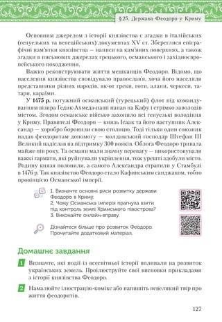 127
§25. Держава Феодоро у Криму
Основним джерелом з історії князівства є згадки в італійських
(генуезьких та венеційських) документах XV ст. Збереглися епігра-
фічні пам’ятки князівства — написи на кам’яних поверхнях, а також
згадки в письмових джерелах грецького, османського і західноєвро-
пейського походження.
Важко реконструювати життя мешканців Феодоро. Відомо, що
населення князівства сповідувало православ’я, хоча його населяли
представники різних народів, як-от греки, готи, алани, черкеси, та-
тари, караїми.
У 1475 р. потужний османський (турецький) флот під команду-
ванням візира Гедик-Ахмеда-паші напав на Кафу і стрімко заволодів
містом. Згодом османське військо захопило всі генуезькі володіння
у Криму. Правителі Феодоро — князь Ісаак та його наступник Алек-
сандр — хоробро боронили свою столицю. Тоді тільки один союзник
надав феодоритам допомогу — молдавський господар Штефан III
Великий надіслав на підтримку 300 вояків. Облога Феодоро тривала
майже пів року. Та османи мали значну перевагу — використовували
важкі гармати, які руйнували укріплення, тож урешті здобули місто.
Родину князя полонили, а самого Александра стратили у Стамбулі
в 1476 р. Так князівство Феодоро стало Кафинським санджаком, тобто
провінцією Османської імперії.
1. Визначте основні риси розвитку держави
Феодоро в Криму.
2. Чому Османська імперія прагнула взяти
під контроль землі Кримського півострова?
3. Виконайте онлайн-вправу.
Дізнайтеся більше про розвиток Феодоро.
Прочитайте додатковий матеріал.
Домашнє завдання
1 Визначте, які події із всесвітньої історії впливали на розвиток
українських земель. Проілюструйте свої висновки прикладами
з історії князівства Феодоро.
2 Намалюйте ілюстрацію-комікс або напишіть невеликий твір про
життя феодоритів.
 