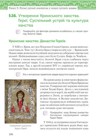 128
Розділ 5. Руські удільні князівства у складі сусідніх держав
§26. Утворення Кримського ханства.
Ґереї. Суспільний устрій та культура
ханства
Поміркуйте, які фактори зумовили ослаблення, а з часом і роз-
пад Золотої Орди.
Кримське ханство. Династія Ґереїв
У ХІІІ ст. Крим, як і вся Південно-Східна Європа, зазнав монголь-
ської навали. Тож і тут Золота Орда утворила свій улус — Кримський.
Однак еміри дозволили італійцям заснувати на узбережжі торговельні
колонії. Найвідомішими серед них були Суґдея, Кафа та Чембало.
Однак з часом могутність Золотої Орди стала слабшати через
внутрішні ханські чвари. А це, своєю чергою, призвело до територі-
альних втрат. Так, у другій половині XIV ст. українські терени, під-
контрольні Орді, почали відвойовувати литовські князі.
Хто з литовських правителів завдав відчутної поразки ординцям?
На кримському ж півострові сформува-
лося незалежне від Золотої Орди Кримське
ханство. Утворення цієї держави пов’язане
з ім’ям Хаджі-Ґерея. Дехто з дослідників
дотримується версії, що майбутній хан на-
родився в Литві, де перебував у вигнан-
ні його батько. А Велике князівство Ли-
товське підтримувало войовничих ханів,
адже ослаблення небезпечного сусіда було
для литовців дуже вигідним.
Поміркуйте, чому Велике князівство
Литовське підтримувало наміри
Хаджі-Ґерея.
У 1441 р. за підтримки князя Сигізмун-
да і кримських бейських родів йому вда-
лося усунути від влади тодішнього хана
Невідомий художник.
Хаджі-Ґерей
 