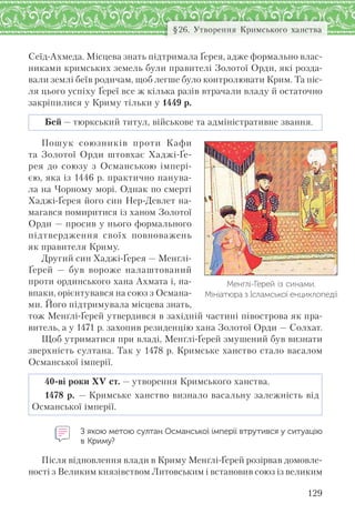 129
§26. Утворення Кримського ханства
Сеїд-Ахмеда. Місцева знать підтримала Ґерея, адже формально влас-
никами кримських земель були правителі Золотої Орди, які розда-
вали землі беїв родичам, щоб легше було контролювати Крим. Та піс-
ля цього успіху Ґереї все ж кілька разів втрачали владу й остаточно
закріпилися у Криму тільки у 1449 р.
Бей — тюркський титул, військове та адміністративне звання.
Пошук союзників проти Кафи
та Золотої Орди штовхає Хаджі-Ґе-
рея до союзу з Османською імпері-
єю, яка із 1446 р. практично панува-
ла на Чорному морі. Однак по смерті
Хаджі-Ґерея його син Нер-Девлет на-
магався помиритися із ханом Золотої
Орди — просив у нього формального
підтвердження своїх повноважень
як правителя Криму.
Другий син Хаджі-Ґерея — Менґлі-
Ґерей — був вороже налаштований
проти ординського хана Ахмата і, на-
впаки, орієнтувався на союз з Османа-
ми. Його підтримувала місцева знать,
тож Менґлі-Ґерей утвердився в західній частині півострова як пра-
витель, а у 1471 р. захопив резиденцію хана Золотої Орди — Солхат.
Щоб утриматися при владі, Менґлі-Ґерей змушений був визнати
зверхність султана. Так у 1478 р. Кримське ханство стало васалом
Османської імперії.
40-ві роки XV ст. — утворення Кримського ханства.
1478 р. — Кримське ханство визнало васальну залежність від
Османської імперії.
З якою метою султан Османської імперії втрутився у ситуацію
в Криму?
Після відновлення влади в Криму Менґлі-Ґерей розірвав домовле-
ності з Великим князівством Литовським і встановив союз із великим
Менґлі-Ґерей із синами.
Мініатюра з Ісламської енциклопедії
 
