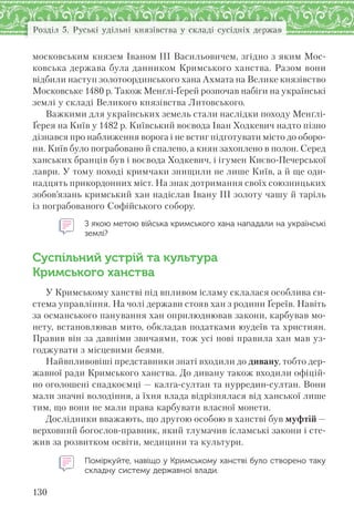 130
Розділ 5. Руські удільні князівства у складі сусідніх держав
московським князем Іваном III Васильовичем, згідно з яким Мос-
ковська держава була данником Кримського ханства. Разом вони
відбили наступ золотоординського хана Ахмата на Велике князівство
Московське 1480 р. Також Менґлі-Ґерей розпочав набіги на українські
землі у складі Великого князівства Литовського.
Важкими для українських земель стали наслідки походу Менґлі-
Ґерея на Київ у 1482 р. Київський воєвода Іван Ходкевич надто пізно
дізнався про наближення ворога і не встиг підготувати місто до оборо-
ни. Київ було пограбовано й спалено, а киян захоплено в полон. Серед
ханських бранців був і воєвода Ходкевич, і ігумен Києво-Печерської
лаври. У тому поході кримчаки знищили не лише Київ, а й ще оди-
надцять прикордонних міст. На знак дотримання своїх союзницьких
зобов’язань кримський хан надіслав Івану ІІІ золоту чашу й таріль
із пограбованого Софійського собору.
З якою метою війська кримського хана нападали на українські
землі?
Суспільний устрій та культура
Кримського ханства
У Кримському ханстві під впливом ісламу склалася особлива си-
стема управління. На чолі держави стояв хан з родини Ґереїв. Навіть
за османського панування хан оприлюднював закони, карбував мо-
нету, встановлював мито, обкладав податками юудеїв та християн.
Правив він за давніми звичаями, тож усі нові правила хан мав уз-
годжувати з місцевими беями.
Найвпливовіші представники знаті входили до дивану, тобто дер-
жавної ради Кримського ханства. До дивану також входили офіцій-
но оголошені спадкоємці — калга-султан та нурредин-султан. Вони
мали значні володіння, а їхня влада відрізнялася від ханської лише
тим, що вони не мали права карбувати власної монети.
Дослідники вважають, що другою особою в ханстві був муфтій —
верховний богослов-правник, який тлумачив ісламські закони і сте-
жив за розвитком освіти, медицини та культури.
Поміркуйте, навіщо у Кримському ханстві було створено таку
складну систему державної влади.
 