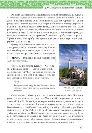 131
§26. Утворення Кримського ханства
Основну масу населення ханства становили прості вільні люди, які
займалися переважно скотарством, здебільшого конярством. У пів-
денній частині Криму було розвинуто також землеробство. Тут ви-
рощували злакові, городні культури; процвітали виноградарство й
садівництво. Розвивалася реміснича діяльність, серед якої найпоши-
ренішими були ковальство, зброярство, ткацтво, гончарство, а також
ювелірна справа. Захоплення полонених, яких називали ясиром, для
продажу на невільницьких ринках було доволі прибутковою справою.
Проте найбільше прибутків приносила усе ж таки торгівля сіллю,
рибою та тканинами.
Культура Кримського ханства, як і полі-
тика,розвиваласяпідвпливомісламу.Напів-
острові будували мечеті, при яких відкри-
вали школи (тюркською мовою — медресе).
Мечеть — ісламський молитовний дім
для богослужінь.
Найвідоміша мечеть Криму — Хан-Джа-
мі в Гезльові (нині — місто Євпаторія). Її
спроєктував у XVI ст. турецький архітектор
Ходжі-Сінан. Цей величний храм є справж-
нім шедевром ісламської архітектури.
Розгляньте світлину. Які особливості будів-
лі храму вказують на те, що перед нами
мечеть?
Унікальною архітектурною та історичною пам’яткою Бахчиса-
раю є палац кримських ханів — Хан-сарай. Це родова резиденція
династії Ґереїв. Палац був центром політичного, духовного й куль-
турного життя держави. Історики стверджують, що палац зводили
й оздоблювали італійські, іранські, турецькі, українські та російські
майстри протягом XVI–XVIII ст. До ансамблю входять п’ятнадцять
унікальних об’єктів. Невід’ємною частиною ханського палацу були
сади з фонтанами та басейнами. Вони дали назву місту, яка переклада-
ється як «сад-палац» або «палац садів». Це єдина пам’ятка палацової
архітектури кримських татар, що збереглася до наших днів.
Мечеть Хан-Джамі.
Євпаторія. Крим
 
