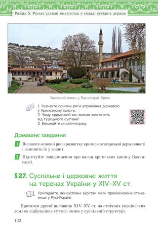 132
Розділ 5. Руські удільні князівства у складі сусідніх держав
Ханський палац у Бахчисараї. Крим
1. Визначте основні риси управління державою
у Кримському ханстві.
2. Чому кримський хан визнав залежність
від турецького султана?
3. Виконайте онлайн-вправу.
Домашнє завдання
1 Визначте основні риси розвитку кримськотатарської державності
і запишіть їх у зошит.
2 Підготуйте повідомлення про палац кримських ханів у Бахчи-
сараї.
§27. Суспільне і церковне життя
на теренах України у XІV–XV ст.
Пригадайте, які суспільні верстви мали привілейоване стано-
вище у Русі-Україні.
Протягом другої половини XIV–XV ст. на етнічних українських
землях відбувалися суттєві зміни у суспільній структурі.
 