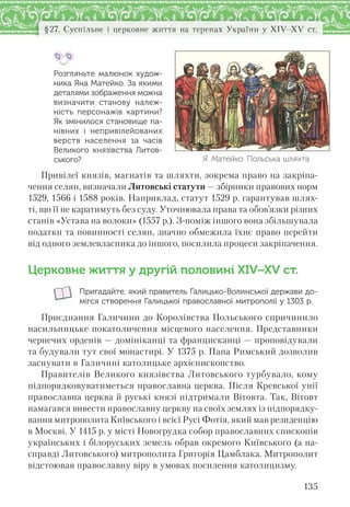 135
§27. Суспільне і церковне життя на теренах України у XІV–XV ст.
Розгляньте малюнок худож-
ника Яна Матейко. За якими
деталями зображення можна
визначити станову належ-
ність персонажів картини?
Як змінилося становище па-
нівних і  непривілейованих
верств населення за  часів
Великого князівства Литов-
ського?
Привілеї князів, магнатів та шляхти, зокрема право на закріпа-
чення селян, визначали Литовські статути — збірники правових норм
1529, 1566 і 1588 років. Наприклад, статут 1529 р. гарантував шлях-
ті, що її не каратимуть без суду. Уточнювала права та обов’язки різних
станів «Устава на волоки» (1557 р.). З-поміж іншого вона збільшувала
податки та повинності селян, значно обмежила їхнє право перейти
від одного землевласника до іншого, посилила процеси закріпачення.
Церковне життя у другій половині ХІV–ХV ст.
Пригадайте, який правитель Галицько-Волинської держави до-
мігся створення Галицької православної митрополії у 1303 р.
Приєднання Галичини до Королівства Польського спричинило
насильницьке покатоличення місцевого населення. Представники
чернечих орденів — домініканці та францисканці — проповідували
та будували тут свої монастирі. У 1375 р. Папа Римський дозволив
заснувати в Галичині католицьке архієпископство.
Правителів Великого князівства Литовського турбувало, кому
підпорядковуватиметься православна церква. Після Кревської унії
православна церква й руські князі підтримали Вітовта. Так, Вітовт
намагався вивести православну церкву на своїх землях із підпорядку-
вання митрополита Київського і всієї Русі Фотія, який мав резиденцію
в Москві. У 1415 р. у місті Новогрудка собор православних єпископів
українських і білоруських земель обрав окремого Київського (а на-
справді Литовського) митрополита Григорія Цамблака. Митрополит
відстоював православну віру в умовах посилення католицизму.
Я. Матейко. Польська шляхта
 