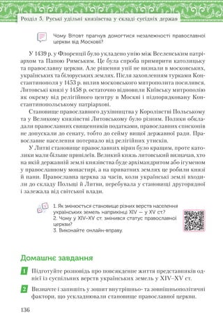136
Розділ 5. Руські удільні князівства у складі сусідніх держав
Чому Вітовт прагнув домогтися незалежності православної
церкви від Московії?
У 1439 р. у Флоренції було укладено унію між Вселенським патрі-
архом та Папою Римським. Це була спроба примирити католицьку
та православну церкви. Але рішення унії не визнали в московських,
українських та білоруських землях. Після захопленням турками Кон-
стантинополя у 1453 р. вплив московського митрополита посилився.
Литовські князі у 1458 р. остаточно відновили Київську митрополію
як окрему від релігійного центру в Москві і підпорядковану Кон-
стантинопольському патріархові.
Становище православного духівництва у Королівстві Польському
та у Великому князівстві Литовському було різним. Поляки обкла-
дали православних священників податками, православних єпископів
не допускали до сенату, тобто до сейму вищої державної ради. Пра-
вославне населення потерпало від релігійних утисків.
У Литві становище православних вірян було кращим, проте като-
лики мали більше привілеїв. Великий князь литовський визначав, хто
на якій державній землі князівства буде архімандритом або ігуменом
у православному монастирі, а на приватних землях це робили князі
й пани. Православна церква за часів, коли українські землі входи-
ли до складу Польщі й Литви, перебувала у становищі другорядної
і залежала від світської влади.
1. Як змінюється становище різних верств населення
українських земель наприкінці XIV — у XV ст.?
2. Чому у XIV–XV ст. змінився статус православної
церкви?
3. Виконайте онлайн-вправу.
Домашнє завдання
1 Підготуйте розповідь про повсякденне життя представників од-
нієї із суспільних верств українських земель у ХІV–ХV ст.
2 Визначте і запишіть у зошит внутрішньо- та зовнішньополітичні
фактори, що ускладнювали становище православної церкви.
 