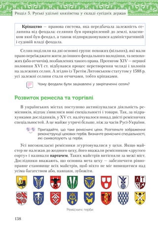 138
Розділ 5. Руські удільні князівства у складі сусідніх держав
Кріпацтво — правова система, яка передбачала залежність се-
лянина від феодала: селянин був прикріплений до землі, власни-
ком якої був феодал, а також підпорядковувався адміністративній
і судовій владі феодала.
Селян поділяли на дві основні групи: похожих (вільних), які мали
право переїжджати жити до іншого феодального володіння, та непохо-
жих (або отчичів), позбавлених такого права. Протягом ХІV — першої
половини ХVІ ст. відбувався процес перетворення челяді і холопів
на залежних селян. А згідно із Третім Литовським статутом у 1588 р.
усі залежні селяни стали отчичами, тобто кріпаками.
Чому феодали були зацікавлені у закріпаченні селян?
Розвиток ремесла та торгівлі
В українських містах поступово активізувалася діяльність ре-
місників, відтак з’явилися нові спеціальності і товари. Так, за підра-
хунками дослідників, у ХV ст. налічувалося понад двісті ремісничих
спеціальностей. А це майже утричі більше, ніж за часів Русі-України.
Пригадайте, що таке ремісничі цехи. Розгляньте зображення
реконструкції цехових гербів. Визначте ремісничі спеціальності,
які символізують ці герби.
Усі висококласні ремісники згуртовувалися у цехи. Якщо май-
стер не належав до жодного цеху, його вважали ремісником «другого
сорту» і називали партачем. Таких майстрів витісняли за межі міст.
Дослідники вважають, що основна мета цеху — забезпечити рівно-
правне становище всіх майстрів, щоб ніхто не міг вивищитися над
усіма багатством або, навпаки, зубожіти.
Ремісничі герби
 