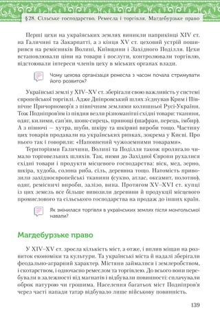 139
§28. Сільське господарство. Ремесла і торгівля. Магдебурзьке право
Перші цехи на українських землях виникли наприкінці ХІV ст.
на Галичині та Закарпатті, а з кінця ХV ст. цеховий устрій поши-
рився на ремісників Волині, Київщини і Західного Поділля. Цехи
встановлювали ціни на товари і послуги, контролювали торгівлю,
відстоювали інтереси членів цеху в міських органах влади.
Чому цехова організація ремесла з часом почала стримувати
його розвиток?
Українські землі у XIV–XV ст. зберігали свою важливість у системі
європейської торгівлі. Адже Дніпровський шлях з’єднував Крим і Пів-
нічне Причорномор’я з північним землями колишньої Русі-України.
Тож Подніпров’ям із півдня везли різноманітні східні товари: тканини,
одяг, килими, сап’ян, шовк-сирець, прянощі (шафран, перець, імбир).
А з півночі — хутра, шуби, шкіру та шкіряні вироби тощо. Частину
цих товарів продавали на українських ринках, зокрема у Києві. Про
нього так і говорили: «Наповнений чужоземними товарами».
Територіями Галичини, Волині та Поділля також пролягало чи-
мало торговельних шляхів. Так, ними до Західної Європи рухалися
східні товари і продукти місцевого господарства: віск, мед, зерно,
шкіра, худоба, солона риба, сіль, деревина тощо. Натомість приво-
зили західноєвропейські тканини (сукно, атлас, оксамит, полотно),
одяг, ремісничі вироби, залізо, вина. Протягом XV–XVI ст. купці
із цих земель все більше вивозили деревини й продукції місцевого
промислового та сільського господарства на продаж до інших країн.
Як змінилася торгівля в українських землях після монгольської
навали?
Магдебурзьке право
У ХІV–ХV ст. зросла кількість міст, а отже, і вплив міщан на роз-
виток економіки та культури. Та українські міста й надалі зберігали
феодально-аграрний характер. Містяни займалися і землеробством,
і скотарством, і одночасно ремеслом та торгівлею. До всього вони пере-
бували в залежності від магнатів і відбували повинності: сплачували
оброк натурою чи грошима. Населення багатьох міст Подніпров’я
через часті напади татар відбувало лише військову повинність.
 