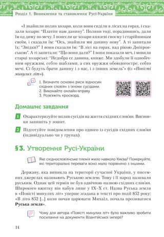 Розділ 1. Виникнення та становлення Русі-України
14
«І знайшли полян хозари, коли вони сиділи в лісах на горах, і ска-
зали хозари: “Платіте нам данину”. Поляни тоді, порадившись, дали
їм од диму по мечу. І понесли це хозари князеві своєму і старійшинам
своїм, і сказали їм: “Ось, знайшли ми данину нову”. А ті запитали
їх: “Звідки?” І вони сказали їм: “В лісі на горах, над рікою Дніпров-
ською”. А ті запитали: “Що вони дали?” І вони показали меч, і мовили
старці хозарські: “Недобра се данина, княже. Ми здобули її однобіч-
ним оружжям, себто шаблями, а сих оружжя обоюдогостре, себто
мечі. Сі будуть брати данину і з нас, і з інших земель”» (із «Повісті
минулих літ»).
1. Визначте основні риси відносин
східних слов’ян з їхніми сусідами.
2. Виконайте онлайн-вправу.
3. Розв’яжіть кросворд.
Домашнє завдання
1 Охарактеризуйте вплив сусідів на життя східних слов’ян. Виснов-
ки запишіть у зошит.
2 Підготуйте повідомлення про одного із сусідів східних слов’ян
(індивідуально чи у групах).
§3. Утворення Русі-України
Яке східнослов’янське плем’я жило навколо Києва? Поміркуйте,
які територіальні переваги воно мало порівняно з іншими.
Державу, яка виникла на території сучасної України, у писем-
них джерелах називають Руською землею. Тому і її народ називали
руським. Однак цей термін не був одвічною назвою східних слов’ян.
Широкого вжитку він набув лише у ІХ–Х ст. Назва Руська земля
в «Повісті минулих літ» уперше згадана в тексті про події 852 року:
«В літо 852 […] коли почав царювати Михаїл, почала прозиватися
Руська земля».
Чому для автора «Повісті минулих літ» було важливо зробити
посилання на документи Візантійської імперії?
 