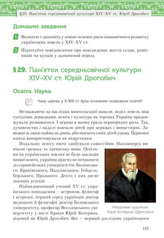141
§29. Пам’ятки середньовічної культури XІV–XV ст. Юрій Дрогобич
Домашнє завдання
1 Визначте і запишіть у зошит основні риси економічного розвитку
українських земель у XIV–XV ст.
2 Підготуйте повідомлення про повсякденне життя селян, реміс-
ників чи купців у зазначений період.
§29. Пам’ятки середньовічної культури
XІV–XV ст. Юрій Дрогобич
Освіта. Наука
Чому церква у Х–ХІІІ ст. була основним осередком освіти?
Незважаючи на наслідки монгольської навали, поділ земель між
сусідніми державами, освіта і культура на теренах України продов-
жували розвиватися. І церква в цьому грала першорядну роль. Так,
духовенство і надалі навчало дітей при церквах і монастирях. За-
можні ж люди наймали дяків, аби навчати своїх дітей удома. Церковні
книги використовували як підручники.
Подальшу освіту охочі здобували самостійно. Насамперед ви-
вчали грецьку та латинську мови. Оскіль-
ки на українських землях не було закладів
вищої освіти, українці прагнули потрапити
до європейських університетів: Болонсько-
го, Краківського, Падуанського, Гейдель-
берзького, Празького. Дехто з них досяг
значних успіхів.
Найвизначніший учений XV ст. укра-
їнського походження — астроном, філософ
і астролог, перший серед українців доктор
медицини й філософії, ректор Болонського
університету, професор Ягеллонського уні-
верситету у місті Краків Юрій Котермак,
відомий як Юрій Дрогобич. Він — перший дослідник українського
Невідомий художник.
Юрій Котермак (Дрогобич)
 
