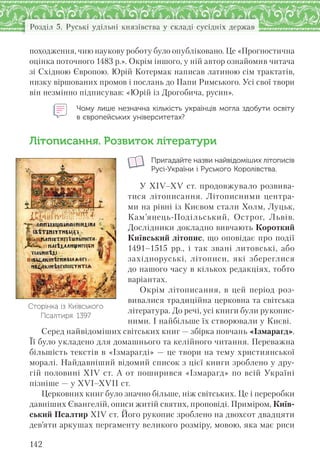 142
Розділ 5. Руські удільні князівства у складі сусідніх держав
походження, чию наукову роботу було опубліковано. Це «Прогностична
оцінка поточного 1483 р.». Окрім іншого, у ній автор ознайомив читача
зі Східною Європою. Юрій Котермак написав латиною сім трактатів,
низку віршованих промов і послань до Папи Римського. Усі свої твори
він незмінно підписував: «Юрій із Дрогобича, русин».
Чому лише незначна кількість українців могла здобути освіту
в європейських університетах?
Літописання. Розвиток літератури
Пригадайте назви найвідоміших літописів
Русі-України і Руського Королівства.
У XIV–XV ст. продовжувало розвива-
тися літописання. Літописними центра-
ми на рівні із Києвом стали Холм, Луцьк,
Кам’янець-Подільський, Острог, Львів.
Дослідники докладно вивчають Короткий
Київський літопис, що оповідає про події
1491–1515 рр., і так звані литовські, або
західноруські, літописи, які збереглися
до нашого часу в кількох редакціях, тобто
варіантах.
Окрім літописання, в цей період роз-
вивалися традиційна церковна та світська
література. До речі, усі книги були рукопис-
ними. І найбільше їх створювали у Києві.
Серед найвідоміших світських книг — збірка повчань «Ізмарагд».
Її було укладено для домашнього та келійного читання. Переважна
більшість текстів в «Ізмарагді» — це твори на тему християнської
моралі. Найдавніший відомий список з цієї книги зроблено у дру-
гій половині XIV ст. А от поширився «Ізмарагд» по всій Україні
пізніше — у XVI–XVII ст.
Церковних книг було значно більше, ніж світських. Це і переробки
давніших Євангелій, описи житій святих, проповіді. Приміром, Київ-
ський Псалтир XIV ст. Його рукопис зроблено на двохсот двадцяти
дев’яти аркушах пергаменту великого розміру, мовою, яка має риси
Сторінка із Київського
Псалтиря. 1397
 