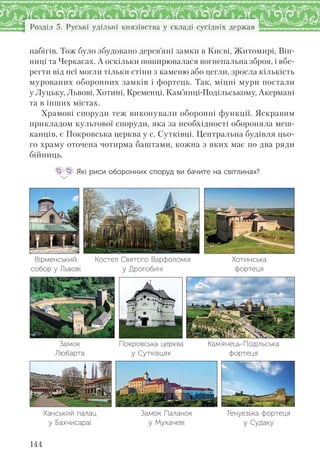 144
Розділ 5. Руські удільні князівства у складі сусідніх держав
набігів. Тож було збудовано дерев’яні замки в Києві, Житомирі, Він-
ниці та Черкасах. А оскільки поширювалася вогнепальна зброя, і вбе-
регти від неї могли тільки стіни з каменю або цегли, зросла кількість
мурованих оборонних замків і фортець. Так, міцні мури постали
у Луцьку, Львові, Хотині, Кременці, Кам’янці-Подільському, Акермані
та в інших містах.
Храмові споруди теж виконували оборонні функції. Яскравим
прикладом культової споруди, яка за необхідності обороняла меш-
канців, є Покровська церква у с. Сутківці. Центральна будівля цьо-
го храму оточена чотирма баштами, кожна з яких має по два ряди
бійниць.
Які риси оборонних споруд ви бачите на світлинах?
Вірменський
собор у Львові
Костел Святого Варфоломія
у Дрогобичі
Хотинська
фортеця
Замок
Любарта
Покровська церква
у Сутківцях
Кам’янець-Подільська
фортеця
Ханський палац
у Бахчисараї
Замок Паланок
у Мукачеві
Генуезька фортеця
у Судаку
 