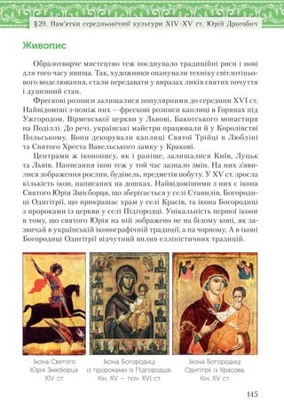145
§29. Пам’ятки середньовічної культури XІV–XV ст. Юрій Дрогобич
Живопис
Образотворче мистецтво теж поєднувало традиційні риси і нові
для того часу явища. Так, художники опанували техніку світлотіньо-
вого моделювання, стали передавати у виразах ликів святих почуття
і душевний стан.
Фрескові розписи залишалися популярними до середини ХVІ ст.
Найвідоміші з-поміж них — фрескові розписи каплиці в Горянах під
Ужгородом, Вірменської церкви у Львові, Бакотського монастиря
на Поділлі. До речі, українські майстри працювали й у Королівстві
Польському. Вони декорували каплиці Святої Трійці в Любліні
та Святого Хреста Вавельського замку у Кракові.
Центрами ж іконопису, як і раніше, залишалися Київ, Луцьк
та Львів. Написання ікон теж у той час зазнало змін. На них з’яви-
лися зображення рослин, будівель, предметів побуту. У ХV ст. зросла
кількість ікон, написаних на дошках. Найвідомішими з них є ікона
Святого Юрія Змієборця, що зберігається у селі Станилів, Богороди-
ці Одигітрії, що прикрашає храм у селі Красів, та ікона Богородиці
з пророками із церкви у селі Підгородці. Унікальність першої ікони
в тому, що святого Юрія на ній зображено не на білому коні, як за-
звичай в українській іконографічній традиції, а на чорному. А в іконі
Богородиці Одигітрії відчутний вплив елліністичних традицій.
Ікона Святого
Юрія Змієборця.
XІV ст.
Ікона Богородиці
із пророками із Підгородців.
Кін. ХV — поч. ХVІ ст.
Ікона Богородиці
Одигітрії із Красова.
Кін. XV ст.
 