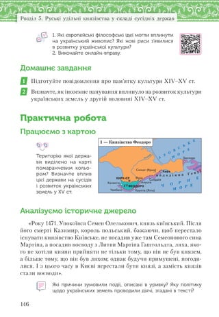 146
Розділ 5. Руські удільні князівства у складі сусідніх держав
1. Які європейські філософські ідеї могли вплинути
на  український живопис? Які нові риси з’явилися
в розвитку української культури?
2. Виконайте онлайн-вправу.
Домашнє завдання
1 Підготуйте повідомлення про пам’ятку культури ХІV–ХV ст.
2 Визначте, як іноземне панування вплинуло на розвиток культури
українських земель у другій половині ХІV–ХV ст.
Практична робота
Працюємо з картою
Територію якої держа-
ви виділено на  карті
помаранчевим кольо-
ром? Визначте вплив
цієї держави на сусідів
і  розвиток українських
земель у XV ст.
Аналізуємо історичне джерело
«Року 1471. Упокоївся Семен Олелькович, князь київський. Після
його смерті Казимир, король польський, бажаючи, щоб перестало
існувати князівство Київське, не посадив уже там Семеонового сина
Мартіна, а посадив воєводу з Литви Мартіна Гаштольдта, ляха, яко-
го не хотіли кияни прийняти не тільки тому, що він не був князем,
а більше тому, що він був ляхом; однак будучи примушені, погоди-
лися. І з цього часу в Києві перестали бути князі, а замість князів
стали воєводи».
Які причини зумовили події, описані в  уривку? Яку політику
щодо українських земель проводили діячі, згадані в тексті?
Ч О Р Н
Е
А
З
О
В
С
Ь
К
Е
М
О
Р
Е
М О Р Е
Салгир
К
убань
в о л о д і н н я Г е н у ї
1
1 — Князівство Феодоро
Ñîëõàò (Êðèì)
Êàóë³òà (ßëòà)
Êàëàì³òà
×åìáàëî
Áîñïîðî
Ñîëäàéÿ
Àëóøòà
Êàôà
ÔóíàÊÈÐÊ-ªÐ
ÔÅÎÄÎÐÎ
 