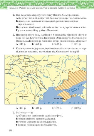 148
Розділ 5. Руські удільні князівства у складі сусідніх держав
2. Яка теза характеризує політику Ягайла Ольгердовича?
АзберігавтрадиційнийустрійВеликогокнязівстваЛитовського
Б протидіяв покатоличенню знаті, розширював права
православних
В відновив ліквідовані удільні князівства в українських землях
Г уклав династійну унію з Польщею
3. Про події якого року йдеться у Київському літописі: «Того ж
року бій був Костянтина Івановича Острозького з Москвою під
Оршею, за Дніпром на Кропивні річці. І побив князь Москву»?
А 1514 р. Б 1526 р. В 1538 р. Г 1541 р.
4. Коли правитель держави, територію якої заштриховано на кар-
ті, визнав васальну залежність від Османської імперії?
Рось
Дунай
Прут
Д
ніст
ер
Д
ніпро
Ч О Р Н Е М О Р Е
А
З О В С Ь К
Е
М
О Р Е
КНЯЗІВСТВО
М
ОЛДАВІЯ
П О Д І Л Л Я
Д
И
К
Е
П
О
Л Е
Ïåðåÿñëàâ
Ëóöüê
Êè¿â
Ïåðåìèøëü
ÂîëîäèìèðÃîðîäëî
Êàì’ÿíåöü
Êîëîæâàð
Òðåáîâëÿ
Óæãîðîä
Áðàöëàâ
Æèòîìèð
ÒÈÐÃÎÂ²ØÒÅ
Õîòèí
Ãàëè÷
Êàôà
×åðêàñè
Êàí³âËüâ³â
Áåëç
Êðåìåíåöü
ÁÀÕ×ÈÑÀÐÀÉ
ÑÓ×ÀÂÀ
А 1401 р. Б 1441 р. В 1478 р. Г 1502 р.
5. Магістрат — це
А об’єднання ремісників однієї професії.
Б орган міського самоврядування.
В голова міського самоврядування.
Г велике поміщицьке господарство.
 