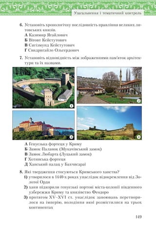 149
Узагальнення і тематичний контроль
6. Установіть хронологічну послідовність правління великих ли-
товських князів.
А Казимир Ягайлович
Б Вітовт Кейстутович
В Сигізмунд Кейстутович
Г Свидригайло Ольгердович
7. Установіть відповідність між зображеннями пам’яток архітек-
тури та їх назвами.
А Генуезька фортеця у Криму
Б Замок Паланок (Мукачівський замок)
В Замок Любарта (Луцький замок)
Г Хотинська фортеця
Д Ханський палац у Бахчисараї
8. Які твердження стосуються Кримського ханства?
1) утворилося в 1440-х роках унаслідок відокремлення від Зо-
лотої Орди
2) хани підкорили генуезькі портові міста-колонії південного
узбережжя Криму та князівство Феодоро
3) протягом XV–XVI ст. унаслідок завоювань перетвори-
лося на імперію, володіння якої розмістилися на трьох
континентах
 