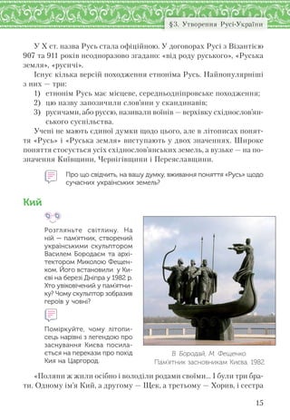 15
§3. Утворення Русі-України
У Х ст. назва Русь стала офіційною. У договорах Русі з Візантією
907 та 911 років неодноразово згадано: «від роду руського», «Руська
земля», «русичі».
Існує кілька версій походження етноніма Русь. Найпопулярніші
з них — три:
1) етнонім Русь має місцеве, середньодніпровське походження;
2) цю назву запозичили слов’яни у скандинавів;
3) русичами, або руссю, називали воїнів — верхівку східнослов’ян-
ського суспільства.
Учені не мають єдиної думки щодо цього, але в літописах понят-
тя «Русь» і «Руська земля» виступають у двох значеннях. Широке
поняття стосується усіх східнослов’янських земель, а вузьке — на по-
значення Київщини, Чернігівщини і Переяславщини.
Про що свідчить, на вашу думку, вживання поняття «Русь» щодо
сучасних українських земель?
Кий
Розгляньте світлину. На
ній — пам’ятник, створений
українськими скульптором
Василем Бородаєм та  архі-
тектором Миколою Фещен-
ком. Його встановили  у Ки-
єві на березі Дніпра у 1982 р.
Хто увіковічений у пам’ятни-
ку? Чому скульптор зобразив
героїв у човні?
Поміркуйте, чому літопи-
сець нарівні з легендою про
заснування Києва посила-
ється на перекази про похід
Кия на Царгород.
«Поляни ж жили осібно і володіли родами своїми… І були три бра-
ти. Одному ім’я Кий, а другому — Щек, а третьому — Хорив, і сестра
В. Бородай, М. Фещенко.
Пам’ятник засновникам Києва. 1982
 