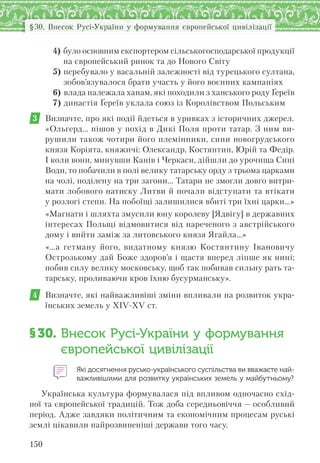150
§30. Внесок Русі-України у формування європейської цивілізації
4) було основним експортером сільськогосподарської продукції
на європейський ринок та до Нового Світу
5) перебувало у васальній залежності від турецького султана,
зобов’язувалося брати участь у його воєнних кампаніях
6) влада належала ханам, які походили з ханського роду Ґереїв
7) династія Ґереїв уклала союз із Королівством Польським
3 Визначте, про які події йдеться в уривках з історичних джерел.
«Ольгерд… пішов у похід в Дикі Поля проти татар. З ним ви-
рушили також чотири його племінники, сини новогрудського
князя Коріята, княжичі: Олександр, Костянтин, Юрій та Федір.
І коли вони, минувши Канів і Черкаси, дійшли до урочища Сині
Води, то побачили в полі велику татарську орду з трьома царками
на чолі, поділену на три загони… Татари не змогли довго витри-
мати лобового натиску Литви й почали відступати та втікати
у розлогі степи. На побоїщі залишилися вбиті три їхні царки…»
«Магнати і шляхта змусили юну королеву [Ядвігу] в державних
інтересах Польщі відмовитися від нареченого з австрійського
дому і вийти заміж за литовського князя Ягайла…»
«…а гетману його, видатному князю Костянтину Івановичу
Острозькому дай Боже здоров’я і щастя вперед ліпше як нині;
побив силу велику московську, щоб так побивав сильну рать та-
тарську, проливаючи кров їхню бусурманську».
4 Визначте, які найважливіші зміни впливали на розвиток укра-
їнських земель у XIV–XV ст.
§30. Внесок Русі-України у формування
європейської цивілізації
Які досягнення русько-українського суспільства ви вважаєте най-
важливішими для розвитку українських земель у майбутньому?
Українська культура формувалася під впливом одночасно схід-
ної та європейської традицій. Тож доба середньовіччя — особливий
період. Адже завдяки політичним та економічним процесам руські
землі цікавили найрозвиненіші держави того часу.
 