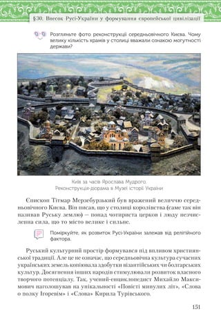 151
§30. Внесок Русі-України у формування європейської цивілізації
Розгляньте фото реконструкції середньовічного Києва. Чому
велику кількість храмів у столиці вважали ознакою могутності
держави?
Київ за часів Ярослава Мудрого.
Реконструкція-діорама в Музеї історії України
Єпископ Тітмар Мерзебурзький був вражений величчю серед-
ньовічного Києва. Він писав, що у столиці королівства (саме так він
називав Руську землю) — понад чотириста церков і люду незчис-
ленна сила, що то місто велике і сильне.
Поміркуйте, як розвиток Русі-України залежав від релігійного
фактора.
Руський культурний простір формувався під впливом християн-
ської традиції. Але це не означає, що середньовічна культура сучасних
українських земель копіювала здобутки візантійських чи болгарських
культур. Досягнення інших народів стимулювали розвиток власного
творчого потенціалу. Так, учений-енциклопедист Михайло Макси-
мович наголошував на унікальності «Повісті минулих літ», «Слова
о полку Ігоревім» і «Слова» Кирила Турівського.
 