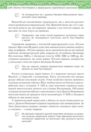 152
§30. Внесок Русі-України у формування європейської цивілізації
Чи погоджуєтеся ви з  думкою Михайла Максимовича? Аргу-
ментуйте свою відповідь.
Візантійські письменники зауважували, що у жителів руських
земель розвивалося народовладдя. Так, Прокопій писав, що «тут з дав-
ніх часів живуть так, що порядкує громада, і для того всі справи, чи
щасливі, чи лихі, йдуть до громади».
Поміркуйте, про який спосіб вирішення суспільних справ
ідеться. Як змінювалося політичне життя Русі-України
з часом?
Справжнім проривом у тогочасній юриспруденції стала «Руська
правда» Ярослава Мудрого, адже цим законом князь замінив смертну
кару штрафами. «Руська правда» мала значний вплив на всі правові
пам’ятки литовсько-руської доби, зокрема на «Судебник» Казимира
Ягеллончика 1468 р. і Литовські статути 1529, 1566 та 1588 рр. До-
слідники вважають, що деякі норми «Руської правди» використав
у польських статутах король Казимир Великий.
Про  що свідчить тривале використання правових норм, які
виникли за часів Русі-України?
Русичі уславилися, окрім іншого, й у морських походах проти
Візантії, і в боротьбі з кочовиками. Увесь тогочасний світ вважав
руське військо потужною силою. Учені особливо високо оцінюють
галицько-волинське військо. Його лінійна піхота не боялася кавале-
рійських атак і лучників. У 1257 р. саме піхотинці стримали атаку
важкої монгольської кінноти під стінами Володимира. Об’єднане
галицько-волинське військо з ополченням у часи Данила Романовича
могло виставити до тридцяти тисяч польової раті. У XIII ст. більшого
війська не мав жоден князь.
У домонгольський перiод конi у війську не мали спецiального за-
хисту. Данило Романович першим запровадив такі нововведення. За
Лева Даниловича шкіряні «кояри» повністю захищали круп коня,
а «личини» — голову тварини.
Які військові перемоги русичів позитивно вплинули на розви-
ток сучасних українських земель? Чому військової могутності
тогочасних правителів не  вистачило, аби зупинити наступ
монголів?
 