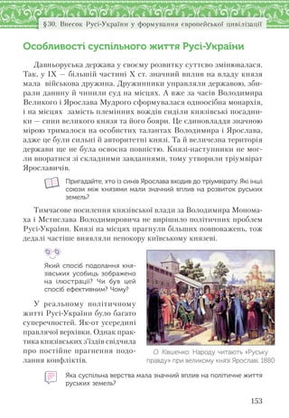 153
§30. Внесок Русі-України у формування європейської цивілізації
Особливості суспільного життя Русі-України
Давньоруська держава у своєму розвитку суттєво змінювалася.
Так, у ІХ — більшій частині Х ст. значний вплив на владу князя
мала військова дружина. Дружинники управляли державою, зби-
рали данину й чинили суд на місцях. А вже за часів Володимира
Великого і Ярослава Мудрого сформувалася одноосібна монархія,
і на місцях замість племінних вождів сиділи князівські посадни-
ки — сини великого князя та його бояри. Це єдиновладдя значною
мірою трималося на особистих талантах Володимира і Ярослава,
адже це були сильні й авторитетні князі. Та й величезна територія
держави ще не була освоєна повністю. Князі-наступники не мог-
ли впоратися зі складними завданнями, тому утворили тріумвірат
Ярославичів.
Пригадайте, хто із синів Ярослава входив до тріумвірату. Які інші
союзи між князями мали значний вплив на розвиток руських
земель?
Тимчасове посилення князівської влади за Володимира Монома-
ха і Мстислава Володимировича не вирішило політичних проблем
Русі-України. Князі на місцях прагнули більших повноважень, тож
дедалі частіше виявляли непокору київському князеві.
Який спосіб подолання кня-
зівських усобиць зображено
на  ілюстрації? Чи був цей
спосіб ефективним? Чому?
У реальному політичному
житті Русі-України було багато
суперечностей. Як-от усередині
правлячої верхівки. Однак прак-
тика князівських з’їздів свідчила
про постійне прагнення подо-
лання конфліктів.
Яка суспільна верства мала значний вплив на політичне життя
руських земель?
О. Ківшенко. Народу читають «Руську
правду» при великому князі Ярославі. 1880
 
