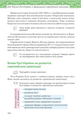 154
§30. Внесок Русі-України у формування європейської цивілізації
Майже вся історія Галичини ХІІ–ХІІІ ст. є відображенням непри-
миримих протиріч між князівською владою і боярською опозицією.
Місцеву знать цікавила лише її вотчина, а посилення князя загро-
жувало могутності тодішніх місцевих «олігархів». Тому галицьке
боярство плело інтриги та намагалося усіляко послабити владу князя.
Чому бояри діяли виключно у  власних інтересах, ігноруючи
державні?
Із поширенням влади Великого князівства Литовського та Коро-
лівства Польського суспільне життя на українських землях зазнало
певних змін.
Український історик Микола Котляр вважає, що запровадження
магдебурзького права в Києві наприкінці ХV ст. слід розглядати знач-
ною мірою як вияв давньоруської традиції самоврядування і наслідок
прагнення містян зберегти свої вольності.
Чи погоджуєтеся ви з  висновками історика? Наведіть факти
на підтвердження або спростування його думки.
Вплив Русі-України на розвиток
європейської цивілізації
Пригадайте ознаки цивілізації.
Русь-Україна була однією з наймогутніших держав свого часу.
Вона значно впливала на розвиток європейської цивілізації.
Розгляньте схему. Наведіть приклади, які проілюструють вплив
Русі-України на розвиток європейської цивілізації.
Ознакицивілізації
заЛ.Морганом
використання письма
розвиток міст
складні технічні здобутки
(суднобудування, військова техніка)
правовий статус приватної власності
державні форми управління суспільством
(публічні суспільні органи)
 