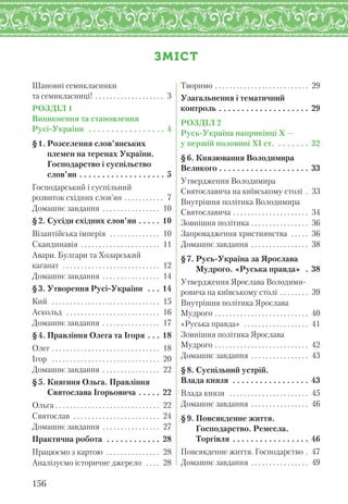 ЗМІСТ
Шановні семикласники
та семикласниці! . . . . . . . . . . . . . . . . . . . 3
РОЗДІЛ 1
Виникнення та становлення
Русі-України . . . . . . . . . . . . . . . . . 4
§1. Розселення слов’янських
племен на теренах України.
Господарство і суспільство
слов’ян . . . . . . . . . . . . . . . . . . . 5
Господарський і суспільний
розвиток східних слов’ян . . . . . . . . . . . 7
Домашнє завдання . . . . . . . . . . . . . . . . 10
§2. Сусіди східних слов’ян . . . . . 10
Візантійська імперія . . . . . . . . . . . . . . 10
Скандинавія . . . . . . . . . . . . . . . . . . . . . . 11
Авари. Булгари та Хозарський
каганат . . . . . . . . . . . . . . . . . . . . . . . . . . . 12
Домашнє завдання . . . . . . . . . . . . . . . . 14
§3. Утворення Русі-України . . . 14
Кий . . . . . . . . . . . . . . . . . . . . . . . . . . . . . . 15
Аскольд . . . . . . . . . . . . . . . . . . . . . . . . . . 16
Домашнє завдання . . . . . . . . . . . . . . . . 17
§4. Правління Олега та Ігоря . . . 18
Олег . . . . . . . . . . . . . . . . . . . . . . . . . . . . . . 18
Ігор . . . . . . . . . . . . . . . . . . . . . . . . . . . . . . 20
Домашнє завдання . . . . . . . . . . . . . . . . 22
§5. Княгиня Ольга. Правління
Святослава Ігорьовича . . . . . 22
Ольга . . . . . . . . . . . . . . . . . . . . . . . . . . . . . 22
Святослав . . . . . . . . . . . . . . . . . . . . . . . . 24
Домашнє завдання . . . . . . . . . . . . . . . . 27
Практична робота . . . . . . . . . . . . 28
Працюємо з картою . . . . . . . . . . . . . . . 28
Аналізуємо історичне джерело . . . . 28
Творимо . . . . . . . . . . . . . . . . . . . . . . . . . . 29
Узагальнення і тематичний
контроль . . . . . . . . . . . . . . . . . . . . 29
РОЗДІЛ 2
Русь-Україна наприкінці X —
у першій половині XI ст. . . . . . . . 32
§6. Князювання Володимира
Великого . . . . . . . . . . . . . . . . . . . . 33
Утвердження Володимира
Святославича на київському столі . 33
Внутрішня політика Володимира
Святославича . . . . . . . . . . . . . . . . . . . . . 34
Зовнішня політика . . . . . . . . . . . . . . . . 36
Запровадження християнства . . . . . 36
Домашнє завдання . . . . . . . . . . . . . . . . 38
§7. Русь-Україна за Ярослава
Мудрого. «Руська правда» . 38
Утвердження Ярослава Володими-
ровича на київському столі . . . . . . . . 39
Внутрішня політика Ярослава
Мудрого . . . . . . . . . . . . . . . . . . . . . . . . . . 40
«Руська правда» . . . . . . . . . . . . . . . . . . 41
Зовнішня політика Ярослава
Мудрого . . . . . . . . . . . . . . . . . . . . . . . . . . 42
Домашнє завдання . . . . . . . . . . . . . . . . 43
§8. Суспільний устрій.
Влада князя . . . . . . . . . . . . . . . . . 43
Влада князя . . . . . . . . . . . . . . . . . . . . . . 45
Домашнє завдання . . . . . . . . . . . . . . . . 46
§9. Повсякденне життя.
Господарство. Ремесла.
Торгівля . . . . . . . . . . . . . . . . . 46
Повсякденне життя. Господарство . 47
Домашнє завдання . . . . . . . . . . . . . . . . 49
156
 