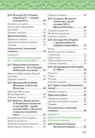§10. Культура Русі-України
наприкінці X — у першій
половині XI ст. . . . . . . . . . . 50
Писемність та освіта . . . . . . . . . . . . . . 50
Архітектура і образотворче
мистецтво . . . . . . . . . . . . . . . . . . . . . . . . 51
Домашнє завдання . . . . . . . . . . . . . . . . 52
Практична робота . . . . . . . . . . . . 52
Працюємо з картою . . . . . . . . . . . . . . . 52
Аналізуємо історичне джерело . . . . 53
Творимо . . . . . . . . . . . . . . . . . . . . . . . . . . 53
Узагальнення і тематичний
контроль . . . . . . . . . . . . . . . . . . . . 53
РОЗДІЛ 3
Русь-Україна у другій половині
XI — першій половині XIII ст. . . . 56
§11. Передумови політичного. . .
дроблення Русі-України.
Любецький з’їзд князів . . . 57
Правління Ярославичів. Перший
тріумвірат . . . . . . . . . . . . . . . . . . . . . . . . 57
Домашнє завдання . . . . . . . . . . . . . . . . 60
§12. Правління Володимира
Мономаха та його сина
Мстислава . . . . . . . . . . . . . . 60
Правління Мстислава
Володимировича . . . . . . . . . . . . . . . . . . 63
Домашнє завдання . . . . . . . . . . . . . . . . 64
§13. Київське, Переяславське
та Чернігівське князівства
в середині XII — першій
половині XIIІ ст. Політичне
і соціально-економічне
життя . . . . . . . . . . . . . . . . . . 65
Роздробленість Русі-України . . . . . . 65
Київське князівство . . . . . . . . . . . . . . . 66
Чернігово-Сіверське князівство . . . 67
Переяславське князівство . . . . . . . . . 68
Домашнє завдання . . . . . . . . . . . . . . . . 68
§14. Галицьке і Волинське
князівства у другій
половині ХІІ ст.
Ярослав Осмомисл . . . . . . . 69
Галицьке князівство . . . . . . . . . . . . . . 69
Волинське князівство . . . . . . . . . . . . . 71
Домашнє завдання . . . . . . . . . . . . . . . . 72
§15. Культура Русі-України
у другій половині ХІ —
першій половині ХІІІ ст. . . . 73
Освіта . . . . . . . . . . . . . . . . . . . . . . . . . . . . 73
Книжні пам’ятки. Розвиток
літописання . . . . . . . . . . . . . . . . . . . . . . 74
Архітектура . . . . . . . . . . . . . . . . . . . . . . . 77
Образотворче мистецтво . . . . . . . . . . 78
Домашнє завдання . . . . . . . . . . . . . . . . 79
§16. КочовінародистепівУкраїни
Х–ХІІІ ст. . . . . . . . . . . . . . . 80
Печеніги . . . . . . . . . . . . . . . . . . . . . . . . . . 80
Торки . . . . . . . . . . . . . . . . . . . . . . . . . . . . 81
Половці . . . . . . . . . . . . . . . . . . . . . . . . . . 82
Домашнє завдання . . . . . . . . . . . . . . . . 83
§17. Крим у складі Візантійської
імперії . . . . . . . . . . . . . . . . . . . . . . 83
Домашнє завдання . . . . . . . . . . . . . . . . 84
Практична робота . . . . . . . . . . . . 85
Працюємо з картою . . . . . . . . . . . . . . . 85
Аналізуємо історичне джерело . . . . 85
Творимо . . . . . . . . . . . . . . . . . . . . . . . . . . 86
Узагальнення і тематичний
контроль . . . . . . . . . . . . . . . . . . . . 86
РОЗДІЛ 4
Королівство Руське (Галицько-
Волинська держава) . . . . . . . . . . 90
§18. Утворення Галицько-
Волинської держави . . . . . . 91
157
 