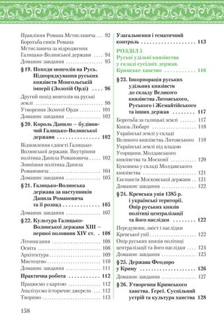 Правління Романа Мстиславича . . . 92
Боротьба синів Романа
Мстиславича за відродження
Галицько-Волинської держави . . . . 94
Домашнє завдання . . . . . . . . . . . . . . . . 95
§19. Походи монголів на Русь.
Підпорядкування руських
князівств Монгольській
імперії (Золотій Орді) . . . . 96
Другий похід монголів на руські
землі . . . . . . . . . . . . . . . . . . . . . . . . . . . . . 98
Утворення Золотої Орди . . . . . . . . . 101
Домашнє завдання . . . . . . . . . . . . . . . 102
§20. Король Данило — будівни-
чий Галицько-Волинської
держави . . . . . . . . . . . . . . . 102
Відновлення єдності Галицько-
Волинської держави. Внутрішня
політика Данила Романовича . . . . . 102
Зовнішня політика Данила
Романовича . . . . . . . . . . . . . . . . . . . . . . 104
Домашнє завдання . . . . . . . . . . . . . . . 105
§21. Галицько-Волинська
держава за наступників
Данила Романовича
та її розпад . . . . . . . . . . . . . 105
Домашнє завдання . . . . . . . . . . . . . . . 107
§22. Культура Галицько-
Волинської держави ХІІІ —
першої половини XІV ст. . 108
Літописання . . . . . . . . . . . . . . . . . . . . . 108
Освіта . . . . . . . . . . . . . . . . . . . . . . . . . . . 108
Архітектура . . . . . . . . . . . . . . . . . . . . . . 109
Мистецтво . . . . . . . . . . . . . . . . . . . . . . . 110
Домашнє завдання . . . . . . . . . . . . . . . 111
Практична робота . . . . . . . . . . . 112
Працюємо з картою . . . . . . . . . . . . . . 112
Аналізуємо історичне джерело . . . 112
Творимо . . . . . . . . . . . . . . . . . . . . . . . . . 113
Узагальнення і тематичний
контроль . . . . . . . . . . . . . . . . . . . 113
РОЗДІЛ 5
Руські удільні князівства
у складі сусідніх держав.
Кримське ханство . . . . . . . . . . . 116
§23. Інкорпорація руських
удільних князівств
до складу Великого
князівства Литовського,
Руського і Жемайтійського
та інших держав . . . . . . . . 117
Боротьба за галицькі землі . . . . . . . 117
Князь Любарт . . . . . . . . . . . . . . . . . . . 118
Українські землі у складі
Великого князівства Литовського 118
Українські землі під владою
Угорщини, Молдавського
князівства та Московії . . . . . . . . . . . 120
Буковина у складі Молдавського
князівства . . . . . . . . . . . . . . . . . . . . . . . 121
Експансія Московської держави . . 121
Домашнє завдання . . . . . . . . . . . . . . . 122
§24. Кревська унія 1385 р.
і українські території.
Опір руських князів
політиці централізації
та його наслідки . . . . . . . . 122
Передумови, зміст і наслідки
Кревської унії . . . . . . . . . . . . . . . . . . . . 122
Опір руських князів політиці
централізації та його наслідки . . . . 124
Домашнє завдання . . . . . . . . . . . . . . . 125
§25. Держава Феодоро
у Криму . . . . . . . . . . . . . . . . . . . . 126
Домашнє завдання . . . . . . . . . . . . . . . 127
§26. Утворення Кримського
ханства. Ґереї. Суспільний
устрій та культура ханства 128
158
 