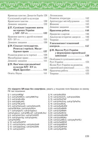 Кримське ханство. Династія Ґереїв 128
Суспільний устрій та культура
Кримського ханства . . . . . . . . . . . . . . 130
Домашнє завдання . . . . . . . . . . . . . . . 132
§27. Суспільне і церковне життя
на теренах України
у XІV–XV ст. . . . . . . . . . . . 132
Церковне життя у другій половині
ХІV–ХV ст. . . . . . . . . . . . . . . . . . . . . . . 135
Домашнє завдання . . . . . . . . . . . . . . . 136
§28. Сільське господарство.
Ремесла і торгівля. Магде-
бурзьке право . . . . . . . . . . 137
Розвиток ремесла та торгівлі . . . . . 138
Магдебурзьке право . . . . . . . . . . . . . . 139
Домашнє завдання . . . . . . . . . . . . . . . 141
§29. Пам’ятки середньовічної
культури XІV–XV ст.
Юрій Дрогобич . . . . . . . . . 141
Освіта. Наука . . . . . . . . . . . . . . . . . . . . 141
Літописання.
Розвиток літератури . . . . . . . . . . . . . 142
Архітектура і містобудування . . . . 143
Живопис . . . . . . . . . . . . . . . . . . . . . . . . 145
Домашнє завдання . . . . . . . . . . . . . . . 146
Практична робота . . . . . . . . . . . 146
Працюємо з картою . . . . . . . . . . . . . . 146
Аналізуємо історичне джерело . . . 146
Творимо . . . . . . . . . . . . . . . . . . . . . . . . . 147
Узагальнення і тематичний
контроль . . . . . . . . . . . . . . . . . . . 147
§30. Внесок Русі-України
у формування європейської
цивілізації . . . . . . . . . . . . . 150
Особливості суспільного життя
Русі-України . . . . . . . . . . . . . . . . . . . . 153
Вплив Русі-України на розвиток
європейської цивілізації . . . . . . . . . . 154
Практична робота . . . . . . . . . . . . . . . . 155
Творимо . . . . . . . . . . . . . . . . . . . . . . . . . 155
159
Аби відкрити QR-коди без смартфона, уведіть у пошукове поле браузера на своєму
ПК такі посилання:
§ 1: cutt.ly/xtlK8gf
§ 2: cutt.ly/ltzME2v; cutt.ly/8tlK7mp
§ 3: cutt.ly/wtlLoMa
§ 4: cutt.ly/qtlLpAG
§ 5: cutt.ly/TtlLamG
§ 6: cutt.ly/Hyhzyw5; cutt.ly/ZyhzoVR;
cutt.ly/ZtlLWye; cutt.ly/nyhzWym
§ 7: cutt.ly/lyjszTJ; cutt.ly/VyjsxoJ;
cutt.ly/Lyjscuv; cutt.ly/BtlLJe7; cutt.ly/etlLXoJ
§ 8: cutt.ly/mtz13nz; cutt.ly/Ctz0tZO
§ 9: cutt.ly/tyjsvVg; cutt.ly/xyjsmlu;
cutt.ly/Htz0Ris
§ 10: cutt.ly/Etz0P5T
§ 11: cutt.ly/Utz2e1q; cutt.ly/ktz2ub9
§ 12: cutt.ly/gtz2sag; cutt.ly/htz2d4k
§ 13: cutt.ly/ytz2h1r
§ 14: cutt.ly/6tz2lGd
§ 15: cutt.ly/3tz2vTL; cutt.ly/ytz2Qds
§ 16: cutt.ly/Otz2TeF
§ 17: cutt.ly/Htz2Uxj; cutt.ly/TyPwThc
§ 18: cutt.ly/tyd8xAj
§ 19: cutt.ly/4yd8vEM
§ 20: cutt.ly/Eyd8bRt
§ 21: cutt.ly/3yd8b6h
§ 22: cutt.ly/4yd8n3x
§ 23: cutt.ly/kyd8mM9
§ 24: cutt.ly/iyd8QKp
§ 25: cutt.ly/Lyd8Evs; cutt.ly/eyPwYEJ
§ 26: cutt.ly/3yd8E0Z
§ 27: cutt.ly/qyd8RnX
§ 28: cutt.ly/5yd8TwA
§ 29: cutt.ly/Xyd8T8x
 