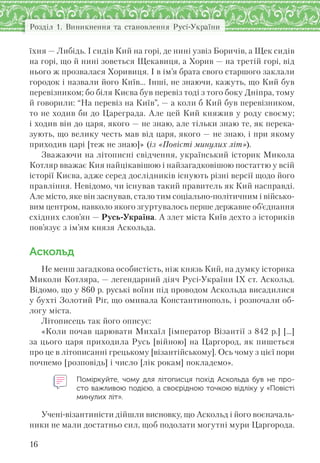 Розділ 1. Виникнення та становлення Русі-України
16
їхня — Либідь. І сидів Кий на горі, де нині узвіз Боричів, а Щек сидів
на горі, що й нині зоветься Щекавиця, а Хорив — на третій горі, від
нього ж прозвалася Хоривиця. І в ім’я брата свого старшого заклали
городок і назвали його Київ… Інші, не знаючи, кажуть, що Кий був
перевізником; бо біля Києва був перевіз тоді з того боку Дніпра, тому
й говорили: “На перевіз на Київ”, — а коли б Кий був перевізником,
то не ходив би до Цареграда. Але цей Кий княжив у роду своєму;
і ходив він до царя, якого — не знаю, але тільки знаю те, як перека-
зують, що велику честь мав від царя, якого — не знаю, і при якому
приходив царі [теж не знаю]» (із «Повісті минулих літ»).
Зважаючи на літописні свідчення, український історик Микола
Котляр вважає Кия найцікавішою і найзагадковішою постаттю у всій
історії Києва, адже серед дослідників існують різні версії щодо його
правління. Невідомо, чи існував такий правитель як Кий насправді.
Але місто, яке він заснував, стало тим соціально-політичним і військо-
вим центром, навколо якого згуртувалось перше державне об’єднання
східних слов’ян — Русь-Україна. А злет міста Київ дехто з істориків
пов’язує з ім’ям князя Аскольда.
Аскольд
Не менш загадкова особистість, ніж князь Кий, на думку історика
Миколи Котляра, — легендарний діяч Русі-України ІХ ст. Аскольд.
Відомо, що у 860 р. руські воїни під проводом Аскольда висадилися
у бухті Золотий Ріг, що омивала Константинополь, і розпочали об-
логу міста.
Літописець так його описує:
«Коли почав царювати Михаїл [імператор Візантії з 842 р.] […]
за цього царя приходила Русь [війною] на Царгород, як пишеться
про це в літописанні грецькому [візантійському]. Ось чому з цієї пори
почнемо [розповідь] і число [лік рокам] покладемо».
Поміркуйте, чому для літописця похід Аскольда був не  про-
сто важливою подією, а своєрідною точкою відліку у «Повісті
минулих літ».
Учені-візантиністи дійшли висновку, що Аскольд і його воєначаль-
ники не мали достатньо сил, щоб подолати могутні мури Царгорода.
 