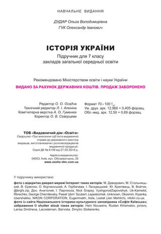 НАВЧАЛЬНЕ ВИДАННЯ
ДУДАР Ольга Володимирівна
ГУК Олександр Іванович
ІСТОРІЯ УКРАЇНИ
Підручник для 7 класу
закладів загальної середньої освіти
Рекомендовано Міністерством освіти і науки України
ВИДАНО ЗА РАХУНОК ДЕРЖАВНИХ КОШТІВ. ПРОДАЖ ЗАБОРОНЕНО
ТОВ «Видавничий дім «Освіта»
Свідоцтво «Про внесення суб’єкта видавничої
справи до державного реєстру
видавців, виготовлювачів і розповсюджувачів
видавничої продукції»
Серія ДК № 6109 від 27.03.2018 р.
Адреса видавництва:
04053, Київ, вул. Обсерваторна, 25
www.osvita-dim.com.ua
У підручнику використано:
фото з відкритих джерел мережі Інтернет таких авторів: М. Давидович, М. Стольниць-
кий, В. Єрмілко, О. Корчинський, А. Горбачева, І. Гвоздецький, Ю. Крилівець, В. Войтик,
@brgfx.zip, Дон. Анатолий, І. Парнікоза, Nick Grapsy, VyshgorodZapovidnyk, Uk-Kamelot,
Rbrechko, George Chernilevsky, Paweł ’pbm’ Szubert, Lepestochek, Unknown, Okosmin, Kiyanka,
Usershakko, NIKON CORPORATION, Eugenmakh, Asta, Lestat (Jan Mehlich), nikitin.co.ua;
фото із сайта Національного історико-культурного заповідника «Софія Київська»;
зображення © shutter stouk таких авторів: Hein Nouwens, Ruslan Khismatov, jorisvo,
Larisa Dmitrieva, Lacosteman, Barvista, Dmytro Stoliarenko.
Редактор О. О. Осадча
Технічний редактор Л. І. Аленіна
Комп’ютерна верстка А. О. Гуменюк
Коректор О. В. Сєвєрцева
Формат 70×1001
/16
.
Ум. друк. арк. 12,960 + 0,405 форзац.
Обл.-вид. арк. 12,50 + 0,69 форзац.
 