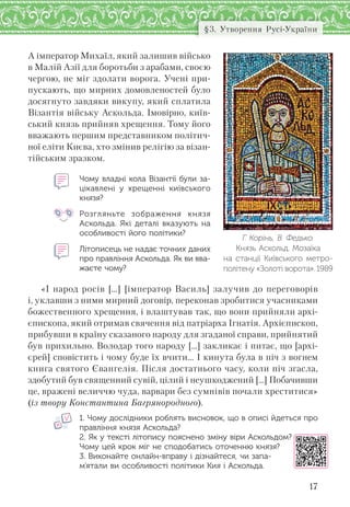 17
§3. Утворення Русі-України
А імператор Михаїл, який залишив військо
в Малій Азії для боротьби з арабами, своєю
чергою, не міг здолати ворога. Учені при-
пускають, що мирних домовленостей було
досягнуто завдяки викупу, який сплатила
Візантія війську Аскольда. Імовірно, київ-
ський князь прийняв хрещення. Тому його
вважають першим представником політич-
ної еліти Києва, хто змінив релігію за візан-
тійським зразком.
Чому владні кола Візантії були за-
цікавлені у  хрещенні київського
князя?
Розгляньте зображення князя
Аскольда. Які деталі вказують на
особливості його політики?
Літописець не надає точних даних
про правління Аскольда. Як ви вва-
жаєте чому?
«І народ росів […] [імператор Василь] залучив до переговорів
і, уклавши з ними мирний договір, переконав зробитися учасниками
божественного хрещення, і влаштував так, що вони прийняли архі-
єпископа, який отримав свячення від патріарха Ігнатія. Архієпископ,
прибувши в країну сказаного народу для згаданої справи, прийнятий
був прихильно. Володар того народу [...] закликає і питає, що [архі-
єрей] сповістить і чому буде їх вчити… І кинута була в піч з вогнем
книга святого Євангелія. Після достатнього часу, коли піч згасла,
здобутий був священний сувій, цілий і неушкоджений [...] Побачивши
це, вражені величчю чуда, варвари без сумнівів почали хреститися»
(із твору Константина Багрянородного).
1. Чому дослідники роблять висновок, що в описі йдеться про
правління князя Аскольда?
2. Як у тексті літопису пояснено зміну віри Аскольдом?
Чому цей крок міг не сподобатись оточенню князя?
3. Виконайте онлайн-вправу і дізнайтеся, чи запа-
м’ятали ви особливості політики Кия і Аскольда.
Г. Корінь, В. Федько.
Князь Аскольд. Мозаїка
на  станції Київського метро-
політену «Золоті ворота». 1989
 
