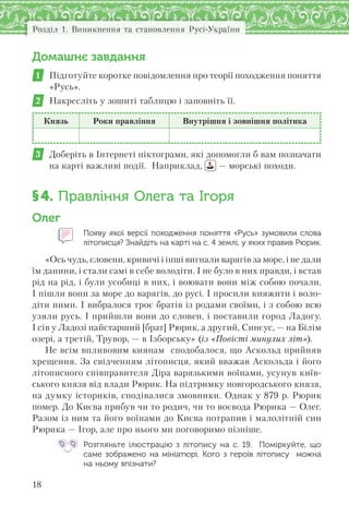 Розділ 1. Виникнення та становлення Русі-України
18
Домашнє завдання
1 Підготуйте коротке повідомлення про теорії походження поняття
«Русь».
2 Накресліть у зошиті таблицю і заповніть її.
Князь Роки правління Внутрішня і зовнішня політика
3 Доберіть в Інтернеті піктограми, які допомогли б вам позначати
на карті важливі події. Наприклад, — морські походи.
§4. Правління Олега та Ігоря
Олег
Появу якої версії походження поняття «Русь» зумовили слова
літописця? Знайдіть на карті на с. 4 землі, у яких правив Рюрик.
«Ось чудь, словени, кривичі і інші вигнали варягів за море, і не дали
їм данини, і стали самі в себе володіти. І не було в них правди, і встав
рід на рід, і були усобиці в них, і воювати вони між собою почали.
І пішли вони за море до варягів, до русі. І просили княжити і воло-
діти ними. І вибралося троє братів із родами своїми, і з собою всю
узяли русь. І прийшли вони до словен, і поставили город Ладогу.
І сів у Ладозі найстарший [брат] Рюрик, а другий, Синєус, — на Білім
озері, а третій, Трувор, — в Ізборську» (із «Повісті минулих літ»).
Не всім впливовим киянам сподобалося, що Аскольд прийняв
хрещення. За свідченням літописця, який вважав Аскольда і його
літописного співправителя Діра варязькими воїнами, усунув київ-
ського князя від влади Рюрик. На підтримку новгородського князя,
на думку істориків, сподівалися змовники. Однак у 879 р. Рюрик
помер. До Києва прибув чи то родич, чи то воєвода Рюрика — Олег.
Разом із ним та його воїнами до Києва потрапив і малолітній син
Рюрика — Ігор, але про нього ми поговоримо пізніше.
Розгляньте ілюстрацію з  літопису на с. 19.  Поміркуйте,  що
саме зображено на  мініатюрі. Кого з  героїв літопису  можна
на ньому впізнати?
 