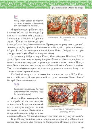 19
§4. Правління Олега та Ігоря
Чому Олег вдався до підсту-
пу, а не вступив у відкритий
бій за володіння Києвом?
«І прийшов до гір Київських,
і побачив Олег, що Аскольд і Дір
княжать, і заховав воїв у лодіях...
І послав до Аскольда і Діра, ка-
жучи: “Купці ми, ідемо до гре-
ків від Ольга і від Ігоря-княжича. Приходьте до роду свого, до нас”.
Аскольд же і Дір прийшли. І вискочили всі із лодій... І убили Аскольда
і Діра… І сів Олег, княжучи в Києві, і рече Олег: “Се буде мати горо-
дам руським”» (із «Повісті минулих літ»).
Захопивши у 882 р. владу в Києві, Олег об’єднав Північну й Пів-
денну Русь, що стало, на думку історика Миколи Котляра, вирішаль-
ним кроком на шляху до створення держави східних слов’ян. Посту-
пово Олег поширив свою владу на слов’янські й неслов’янські племена.
Так, князь підкорив деревлян, сіверян, радимичів, данину йому пла-
тили словени, кривичі, меря.
У «Повісті минулих літ» також ідеться про те, що у 907 р. Олег
на чолі війська здійснив успішний похід на столицю Візантійської
імперії Константинополь.
Розгляньте мініатюру. Які події
зображено? Чи могли ці події
бути реальними?
«І звелів Олег воям своїм ко-
леса поробити і поставити кораб-
лі на колеса. І, маючи попутний
вітер, напнули паруси, і пішли
по полю на город. Побачили ж
це греки і злякалися, і рекли, по-
славши до Олега: “Не погубляй город, зберемо данину, яку захочеш”».
Та найбільшу цінність для істориків має наведений у «Повісті ми-
нулих літ» договір між Києвом та Царгородом. Згідно з укладеними
Мініатюра з Радзивіллівського
літопису. ХV ст.
Мініатюра з Радзивіллівського літопису.
ХV ст.
 