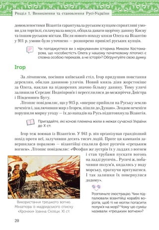 Розділ 1. Виникнення та становлення Русі-України
20
домовленостями Візантія гарантувала руським купцям сприятливі умо-
ви для торгівлі, сплачувала викуп, обіцяла давати щорічну данину Києву
та іншим руським містам. Після нового походу князя Олега на Візантію
у 911 р. умови було уточнено — розширено привілеї руських купців.
Чи погоджуєтеся ви з міркуванням історика Миколи Костома-
рова, що «особистість Олега у нашому початковому літописі є
сповна особою переказів, а не історії»? Обґрунтуйте свою думку.
Ігор
За літописом, посівши київський стіл, Ігор придушив повстання
деревлян, обклав даниною уличів. Новий князь діяв жорстокіше
за Олега, наклав на підкорених значно більшу данину. Тому уличі
залишили Середнє Подніпров’я і переселилися до межиріччя Дністра
і Південного Бугу.
Літопис повідомляє, що у 915 р. «вперше прийшли на Руську землю
печеніги і, заключивши мир з Ігорем, пішли до Дунаю». Згодом печеніги
порушили мирну угоду — їх до нападів на Русь підштовхнула Візантія.
Пригадайте, які кочові племена жили в межах сучасної України
до Х ст.
Ігор теж воював із Візантією. У 941 р. він організував грандіозний
похід проти неї, залучивши десять тисяч лодій. Проте ця кампанія за-
вершилася поразкою — візантійці спалили флот русичів «грецьким
вогнем». Літопис повідомляє: «Феофан же зустрів їх у ладдях з вогнем
і став трубами пускати вогонь
на ладді русичів... Русичі ж, поба-
чивши полум’я, кидались у воду
морську, прагнучи врятуватися.
І так залишки їх повернулися
додому».
Розгляньте ілюстрацію. Чим під-
палювали візантійці кораблі во-
рогів, щоб ті не могли погасити
полум’я на морі? Чому цю суміш
називали «грецьким вогнем»?
Використання грецького вогню.
Мініатюра із мадридського списку
«Хроніки» Іоанна Скіліци. ХІ ст.
 