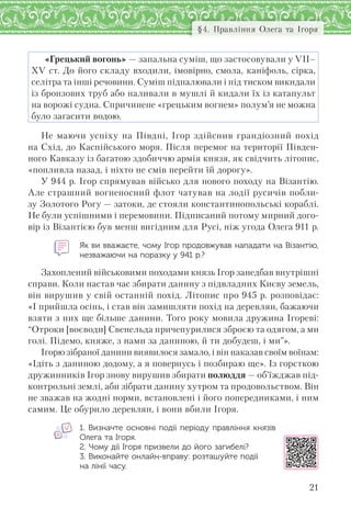 21
§4. Правління Олега та Ігоря
«Грецький вогонь» — запальна суміш, що застосовували у VII–
XV ст. До його складу входили, імовірно, смола, каніфоль, сірка,
селітра та інші речовини. Суміш підпалювали і під тиском викидали
із бронзових труб або наливали в мушлі й кидали їх із катапульт
на ворожі судна. Спричинене «грецьким вогнем» полум’я не можна
було загасити водою.
Не маючи успіху на Півдні, Ігор здійснив грандіозний похід
на Схід, до Каспійського моря. Після перемог на території Півден-
ного Кавказу із багатою здобиччю армія князя, як свідчить літопис,
«попливла назад, і ніхто не смів перейти їй дорогу».
У 944 р. Ігор спрямував військо для нового походу на Візантію.
Але страшний вогненосний флот чатував на лодії русичів побли-
зу Золотого Рогу — затоки, де стояли константинопольські кораблі.
Не були успішними і перемовини. Підписаний потому мирний дого-
вір із Візантією був менш вигідним для Русі, ніж угода Олега 911 р.
Як ви вважаєте, чому Ігор продовжував нападати на Візантію,
незважаючи на поразку у 941 р.?
Захоплений військовими походами князь Ігор занедбав внутрішні
справи. Коли настав час збирати данину з підвладних Києву земель,
він вирушив у свій останній похід. Літопис про 945 р. розповідає:
«І прийшла осінь, і став він замишляти похід на деревлян, бажаючи
взяти з них ще більше данини. Того року мовила дружина Ігореві:
“Отроки [воєводи] Свенельда причепурилися зброєю та одягом, а ми
голі. Підемо, княже, з нами за даниною, й ти добудеш, і ми”».
Ігорю зібраної данини виявилося замало, і він наказав своїм воїнам:
«Ідіть з даниною додому, а я повернусь і позбираю ще». Із горсткою
дружинників Ігор знову вирушив збирати полюддя — об’їжджав під-
контрольні землі, аби зібрати данину хутром та продовольством. Він
не зважав на жодні норми, встановлені і його попередниками, і ним
самим. Це обурило деревлян, і вони вбили Ігоря.
1.  Визначте основні події періоду правління князів
Олега та Ігоря.
2. Чому дії Ігоря призвели до його загибелі?
3. Виконайте онлайн-вправу: розташуйте події
на лінії часу.
 