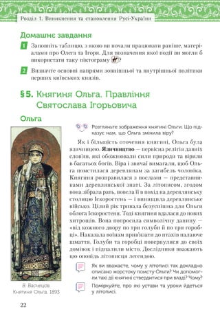 Розділ 1. Виникнення та становлення Русі-України
22
Домашнє завдання
1 Заповніть таблицю, з якою ви почали працювати раніше, матері-
алами про Олега та Ігоря. Для позначення якої події ви могли б
використати таку піктограму ?
2 Визначте основні напрями зовнішньої та внутрішньої політики
перших київських князів.
§5. Княгиня Ольга. Правління
Святослава Ігорьовича
Ольга
Розгляньте зображення княгині Ольги. Що під-
казує нам, що Ольга змінила віру?
Як і більшість оточення княгині, Ольга була
язичницею. Язичництво — первісна релігія давніх
слов’ян, які обожнювали сили природи та вірили
в багатьох богів. Віра і звичаї вимагали, щоб Оль-
га помстилася деревлянам за загибель чоловіка.
Княгиня розправилася з послами — представни-
ками деревлянської знаті. За літописом, згодом
вона зібрала рать, повела її в похід на деревлянську
столицю Іскоростень — і винищила деревлянське
військо. Цілий рік тривала безуспішна для Ольги
облога Іскоростеня. Тоді княгиня вдалася до нових
хитрощів. Вона попросила символічну данину —
«від кожного двору по три голуби й по три гороб-
ці». Наказала воїнам прив’язати до птахів палаюче
шмаття. Голуби та горобці повернулися до своїх
домівок і підпалили місто. Дослідники вважають
цю оповідь літописця легендою.
Як ви вважаєте, чому у літописі так докладно
описано жорстоку помсту Ольги? Чи допомог-
ли такі дії княгині ствердитися при владі? Чому?
Поміркуйте, про які устави та уроки йдеться
у літописі.
В. Васнецов.
Княгиня Ольга. 1893
 