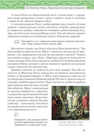 23
§5. Княгиня Ольга. Правління Святослава Ігорьовича
«І пішла Ольга по Деревлянській землі з сином своїм, і з дружи-
ною своєю, визначаючи устави і уроки, і донині є місця її становищ
і ловищ її» (із «Повісті минулих літ»).
Сучасники вважали Ольгу «наймудрішою серед людей», бо вона
першою з-поміж руських князів зрозуміла потребу впорядкувати
й унормувати данину і повинності, поширити адміністративну й су-
дову системи на всі підвладні Києву землі. Такі дії княгині сприяли
зміцненню авторитету князівської влади і посиленню держави.
Пригадайте, хто з київських князів першим прийняв християн-
ство. Чому княгиня Ольга змінила віру?
Достеменно відомо, що Ольга відвідала Константинополь. Там
вона прийняла християнство. Проте і літописна легенда про її охре-
щення, і рік відрядження посольства викликають дискусії. Чимало
дослідників вважає, що і Київ, і Царгород прагнули переглянути
умови договору 944 р. Ольга розуміла, що Візантії потрібна військова
підтримка Києва, натомість хотіла відновити привілеї для руських
купців у Візантії, які втратив Ігор.
Імовірно, княгиня не здійснила усіх своїх намірів. Тож аби на-
тиснути на Візантію, Ольга намагалася встановити дипломатичні
зв’язки із Західною Європою. У 949 р. вона відрядила своїх послів
до імператора Священної Римської імперії Оттона І і просила надати
єпископа, який би охрестив Русь. Через деякий час до Києва прибула
християнська місія на чолі з ченцем
Адальбертом. Проте священникам
не вдалося навернути у християн-
ство русичів: представники Оттона І
діяли надто агресивно. Князь Свя-
тослав залишався вірним батьків-
ській вірі — язичництву. Тож Ольга
не наважилася оголосити християн-
ство державною релігією.
Поміркуйте, чим зовнішня політи-
ка Ольги відрізнялася від дій її по-
передників на київському столі.
І. Акімов. Хрещення Ольги
в Константинополі. 1792
 