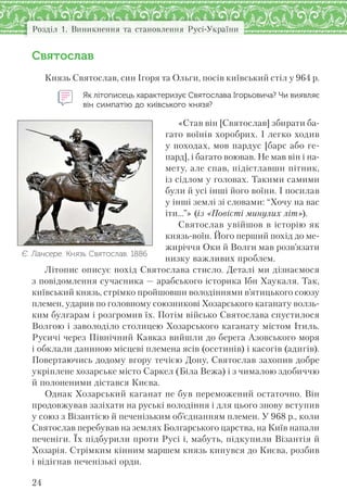Розділ 1. Виникнення та становлення Русі-України
24
Святослав
Князь Святослав, син Ігоря та Ольги, посів київський стіл у 964 р.
Як літописець характеризує Святослава Ігорьовича? Чи виявляє
він симпатію до київського князя?
«Став він [Святослав] збирати ба-
гато воїнів хоробрих. І легко ходив
у походах, мов пардус [барс або ге-
пард], і багато воював. Не мав він і на-
мету, але спав, підістлавши пітник,
із сідлом у головах. Такими самими
були й усі інші його воїни. І посилав
у інші землі зі словами: “Хочу на вас
іти...”» (із «Повісті минулих літ»).
Святослав увійшов в історію як
князь-воїн. Його перший похід до ме-
жиріччя Оки й Волги мав розв’язати
низку важливих проблем.
Літопис описує похід Святослава стисло. Деталі ми дізнаємося
з повідомлення сучасника — арабського історика Ібн Хаукаля. Так,
київський князь, стрімко пройшовши володіннями в’ятицького союзу
племен, ударив по головному союзникові Хозарського каганату волзь-
ким булгарам і розгромив їх. Потім військо Святослава спустилося
Волгою і заволоділо столицею Хозарського каганату містом Ітиль.
Русичі через Північний Кавказ вийшли до берега Азовського моря
і обклали даниною місцеві племена ясів (осетинів) і касогів (адигів).
Повертаючись додому вгору течією Дону, Святослав захопив добре
укріплене хозарське місто Саркел (Біла Вежа) і з чималою здобиччю
й полоненими дістався Києва.
Однак Хозарський каганат не був переможений остаточно. Він
продовжував зазіхати на руські володіння і для цього знову вступив
у союз з Візантією й печенізьким об’єднанням племен. У 968 р., коли
Святослав перебував на землях Болгарського царства, на Київ напали
печеніги. Їх підбурили проти Русі і, мабуть, підкупили Візантія й
Хозарія. Стрімким кінним маршем князь кинувся до Києва, розбив
і відігнав печенізькі орди.
Є. Лансере. Князь Святослав. 1886
 