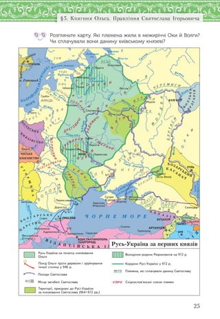 25
§5. Княгиня Ольга. Правління Святослава Ігорьовича
Розгляньте карту. Які племена жили в межиріччі Оки й Волги?
Чи сплачували вони данину київському князеві?
9
65
970
971
971
968
972
Ñ Ó Ì
Â
Î
ÄÜ
ІÆ
Î
ÐÀ
ÊÎÐÅËÀ
×ÓÄÜ
Â Å Ñ Ü
Ë І Â Ü
ËÅÒÜÃÎ
ËÀ
Ç
Å Ì
Ã Î
Ë À
ÊÎÐÑ
Ü
ÆÌÓÄÜ
Ë
È
Ò
Â À
Ï Ð Ó
Ñ
Ñ
È
ß
Ò
Â
ß
Ã
È
À
Ë
À
Í
È
Ï
Å × Å Í І Ã È
Â
Î
Ë
Î Õ È
Á І Ë І Õ Î Ð Â À Ò È
ÂÎËÈÍßÍÈ
ÄÅÐ
Å Â Ë ß Í È
Ï
Î Ë ß
Í
È
Ñ
І Â Å Ð ß Í È
Ï ÎËÎ
×
ÀÍÈ
Ó Ë
È
×
І
Ò
ÈÂÅÐÖІ
Ä Ð Å Ã Î
Â
È×І
Ê
Ð
È
Â
È
×
І
ÐÀÄÈÌ
È
×І
Â
'
ß
Ò
È × І
Ñ
Ë
Î Â Å Í È
ÃÎËßÄÜ
À Ë À Í ÈÀ Ä È
Ã
È
(ß
Ñ È)
(ß Ñ È)
(ÊÀÑÎ
ÃÈ)
× Î Ð Í І
Á Ó Ë Ã À Ð È
о. Готланд
БАЛТІЙ
СЬКЕ(ВАРЯЗЬК
Е) Фінська затока
Нев
а
Ладозьке
оз.
Онезьке
оз.
Чудське
оз.
Біле оз. Сухона
Кама
оз.
Ільмень
З
ах. Двін
а
Волга
Москв
а
Ока
Дон
Дон
Кура
Прип’ять
Дніпро
Німан
Десна
Волга
Ч О Р Н Е М О ЕР
АЗОВСЬКЕ
КАСПІЙСЬКЕ
(СУРОЗЬКЕ)
М
ОРЕ
МОРЕ
Дунай
Прут
Д
ністер
Морава
ХОЗАРСЬКИЙ
К А Г А
Н
А
Т
В
І З А Н Т І Й С Ь К А І М П Е Р І Я
МОРЕ
ВолгаВолхов
Ловать
Д
ніпро
КОРОЛІВСТВО
Ш
ВЕЦІЯ
П
О
Л
Ь
С Ь К Е
К А В
К
А
З
К
А
Р
П
А
ТИ
К
Н
Я
З І В С Т В О
ЧЕСЬКЕ
В
О
Л
ЗЬКА
Б
У
ЛГАРІЯ
КНЯЗІВСТВО
У
Г
О
Р
Щ
ИНА
Б
О
Л Г А Р С Ь К Е
Ц
А
Р С Т В О
А Б Х А З І Я КАХЕТІЯ
К
А
Р
Т
Л
І
В І Р М Е
Н
І
Я
АЛБАНІЯ
Õåðñîíåñ
(Êîðñóíü)
Ñàðêåë
(Á³ëà Âåæà)
Áîñïîð
(Êîð÷³â)
Ñó´äåÿ
(Ñóðîæ)Ïåðåÿñëàâåöü Òìóòîðîêàíü
Àäð³àíîïîëü
Àðêàä³îïîëü
Ô³ë³ïïîïîëü
Ôåññàëîí³êà
(Ñîëóíü)
ÀÐÒÀÍÓÄÆ²
²ñêîðîñòåíü
Ñìîëåíñüê
Òðàïåçóíä
Ïåðåÿñëàâ
Á³ëîîçåðî
ÑåìåíäåðÄîðîñòîë
Íîâãîðîä
ÏÐÅÑËÀÂ
ÊÎÍÑÒÀÍÒÈÍÎÏÎËÜ
(ÖÀÐÃÎÐÎÄ)
Ãåðàêëåÿ
²çáîðñüê
Ïîëîöüê
ÊÓÒÀ¯Ñ²
×åðí³ã³â
Áåëãðàä
ÓÏÑÀËÀ
ÒÁ²Ë²Ñ²
ÁÓËÃÀÐ
Ñèíîïà
Ëàäîãà
Ðîñòîâ
Ëþáå÷
Ìóðîì
¥ðîá³í
Êðàê³â
Ïñêîâ
Ñîô³ÿ
Òðóñî
²Ò²ËÜ
ÊÈ¯Â
ÀÍ²
972
Òåðèòîð³¿, ïðèºäíàí³ äî Ðóñ³-Óêðà¿íè
çà êíÿçþâàííÿ Ñâÿòîñëàâà (964–972 ðð.)
Ðóñü-Óêðà¿íà íà ïî÷àòêó êíÿçþâàííÿ
Îëüãè
Ïîõ³ä Îëüãè ïðîòè äåðåâëÿí ³ çðóéíóâàííÿ
¿õíüî¿ ñòîëèö³ ó 946 ð.
Ïîõîäè Ñâÿòîñëàâà
Ì³ñöå çàãèáåë³ Ñâÿòîñëàâà
Âîëîä³ííÿ ðîäèíè Ðþðèêîâè÷³â íà 972 ð.
Êîðäîíè Ðóñ³-Óêðà¿íè ó 972 ð.
Ïëåìåíà, ÿê³ ñïëà÷óâàëè äàíèíó Ñâÿòîñëàâó
Ñõ³äíîñëîâ'ÿíñüê³ ñîþçè ïëåìåíÓËÈ×І
Русь-Україна за перших князів
 