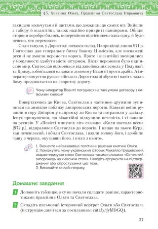 27
§5. Княгиня Ольга. Правління Святослава Ігорьовича
захищені кольчугами й щитами, що доходили до самих ніг. Вийшли
з табору й візантійці, також надійно прикриті панцирами. Обидві
сторони хоробро бились, поперемінно відтісняючи одна одну, й було
неясно, хто переможе».
Сили танули, у Доростолі почався голод. Наприкінці липня 971 р.
Святослав дав генеральну битву Іоанну Цимісхію, але виснажені
русичі не змогли перемогти ворога. Проте і візантійці зневірилися
у можливості здобути місто штурмом. Після перемовин було підпи-
сано мир. Святослав відмовився від завойованих земель у Подунав’ї
та Криму, зобов’язався надавати допомогу Візантії проти арабів. А ім-
ператор випустив руське військо з Доростола зі зброєю і навіть надав
йому продовольство на зворотну дорогу.
Чому імператор Візантії погодився на такі умови договору з ки-
ївським князем?
Повертаючись до Києва, Святослав з частиною дружини зупи-
нився на зимівлю поблизу дніпровських порогів. Навесні воїни ру-
шили в гору Дніпром у напрямку до Києва та потрапили у засідку.
Існує припущення, що візантійці підкупили печенігів, і ті напали
на русичів. У «Повісті минулих літ» сказано: «Коли настала весна
[972 р.], відправився Святослав до порогів. І напав на нього Куря,
хан печенізький, і вбили Святослава, і взяли голову його, і зробили
чашу з черепа, окувавши його, і пили з нього».
1. Визначте найважливіші політичні рішення княгині Ольги.
2. Поміркуйте, чому український історик Михайло Грушевський
охарактеризував князя Святослава такими словами: «Се чистий
запорожець на київськім столі». Наведіть аргументи на підтвер-
дження або спростування цієї тези.
3. Виконайте онлайн-вправу.
Домашнє завдання
1 Доповніть таблицю, яку ви почали складати раніше, характерис-
тиками правління Ольги та Святослава.
2 Складіть письмовий історичний портрет Ольги або Святослава
(інструкцію дивіться за посиланням: cutt.ly/JyhlDGQ).
 
