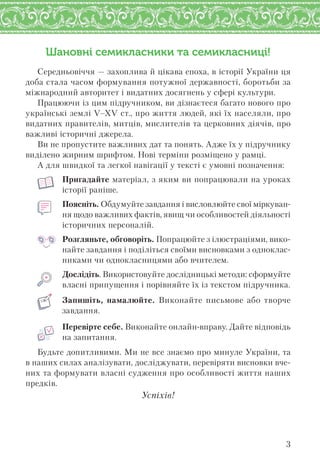 3
Шановні семикласники та семикласниці!
Середньовіччя — захоплива й цікава епоха, в історії України ця
доба стала часом формування потужної державності, боротьби за
міжнародний авторитет і видатних досягнень у сфері культури.
Працюючи із цим підручником, ви дізнаєтеся багато нового про
українські землі V–XV ст., про життя людей, які їх населяли, про
видатних правителів, митців, мислителів та церковних діячів, про
важливі історичні джерела.
Ви не пропустите важливих дат та понять. Адже їх у підручнику
виділено жирним шрифтом. Нові терміни розміщено у рамці.
А для швидкої та легкої навігації у тексті є умовні позначення:
Пригадайте матеріал, з яким ви попрацювали на уроках
історії раніше.
Поясніть. Обдумуйте завдання і висловлюйте свої міркуван-
ня щодо важливих фактів, явищ чи особливостей діяльності
історичних персоналій.
Розгляньте, обговоріть. Попрацюйте з ілюстраціями, вико-
найте завдання і поділіться своїми висновками з одноклас-
никами чи однокласницями або вчителем.
Дослідіть. Використовуйте дослідницькі методи: сформуйте
власні припущення і порівняйте їх із текстом підручника.
Запишіть, намалюйте. Виконайте письмове або творче
завдання.
Перевірте себе. Виконайте онлайн-вправу. Дайте відповідь
на запитання.
Будьте допитливими. Ми не все знаємо про минуле України, та
в наших силах аналізувати, досліджувати, перевіряти висновки вче-
них та формувати власні судження про особливості життя наших
предків.
Успіхів!
 